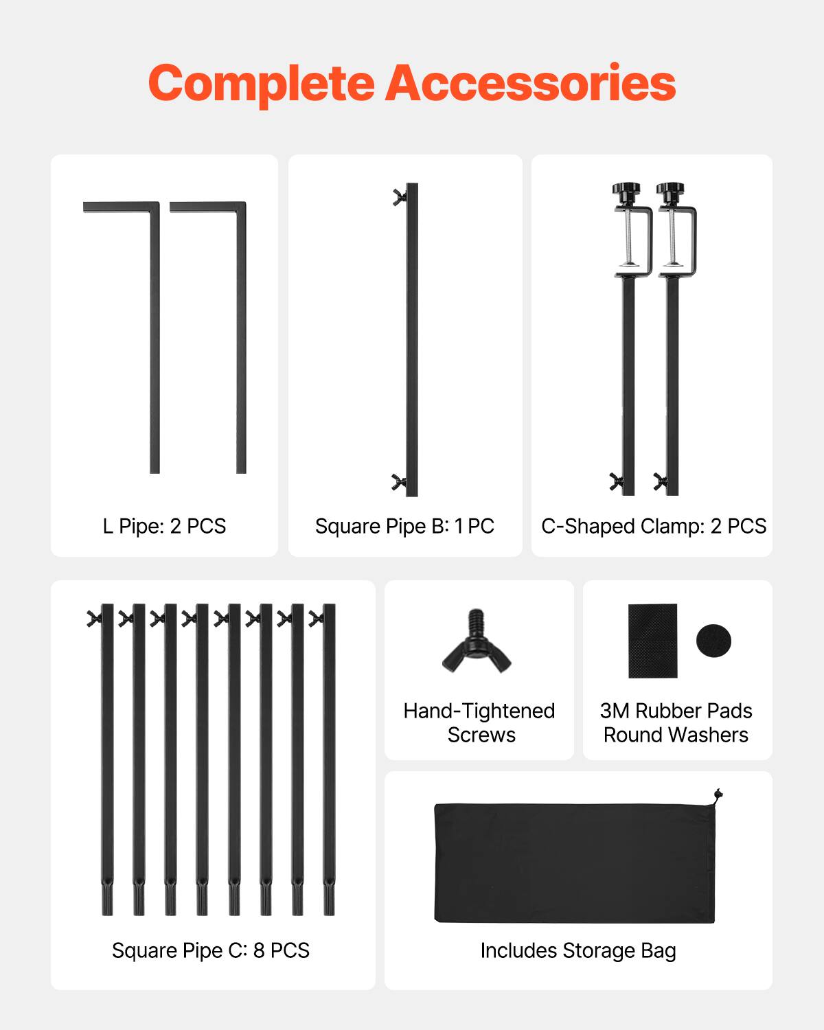 Complete Accessories

L Pipe: 2 PCS
Square Pipe B: 1 PC
C-Shaped Clamp: 2 PCS
Hand-Tightened Screws
3M Rubber Pads Round Washers
Square Pipe C: 8 PCS
Includes Storage Bag