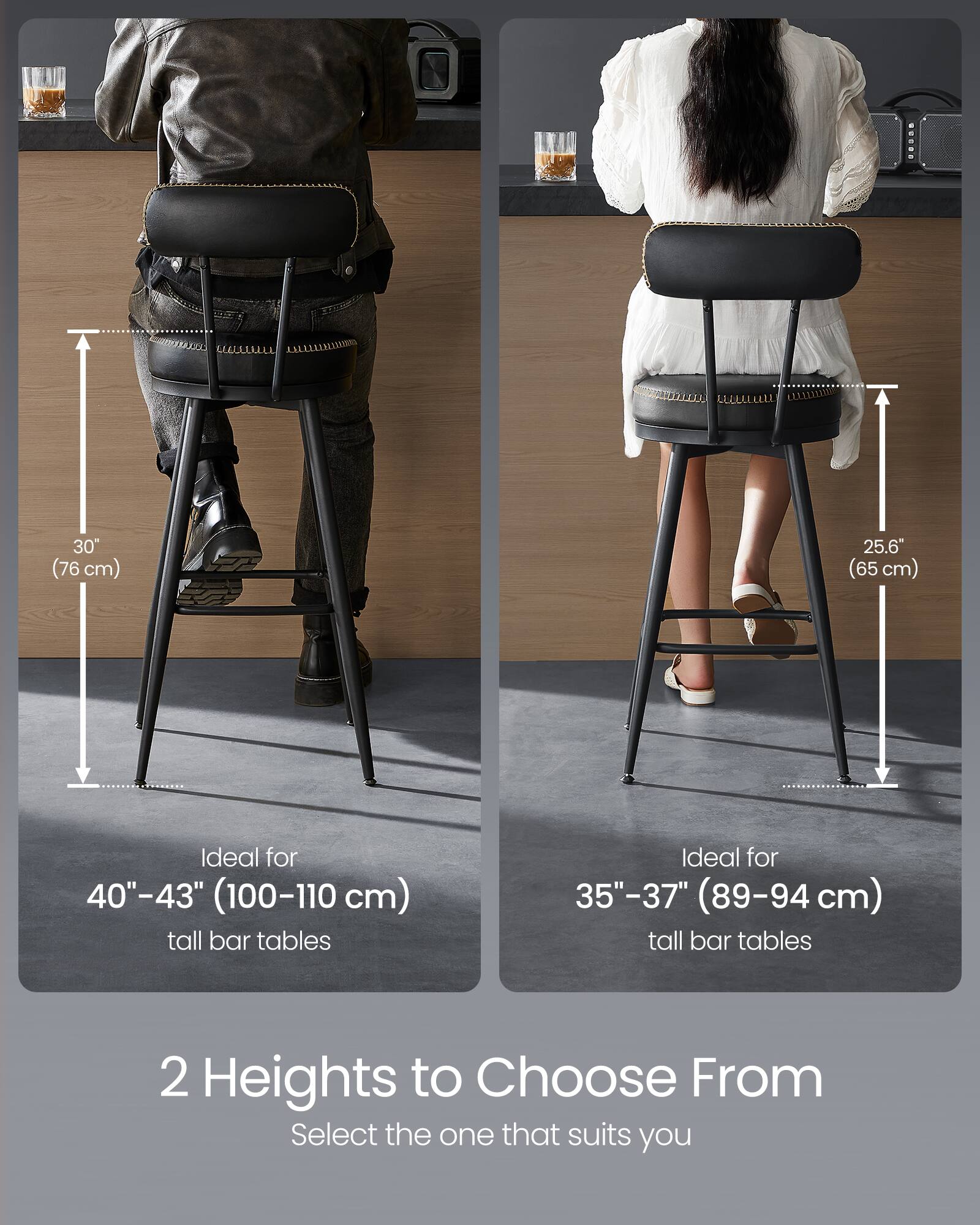 30" (76 cm)  
25.6" (65 cm)  

Ideal for 40"-43" (100-110 cm) tall bar tables  
Ideal for 35"-37" (89-94 cm) tall bar tables  

2 Heights to Choose From  
Select the one that suits you