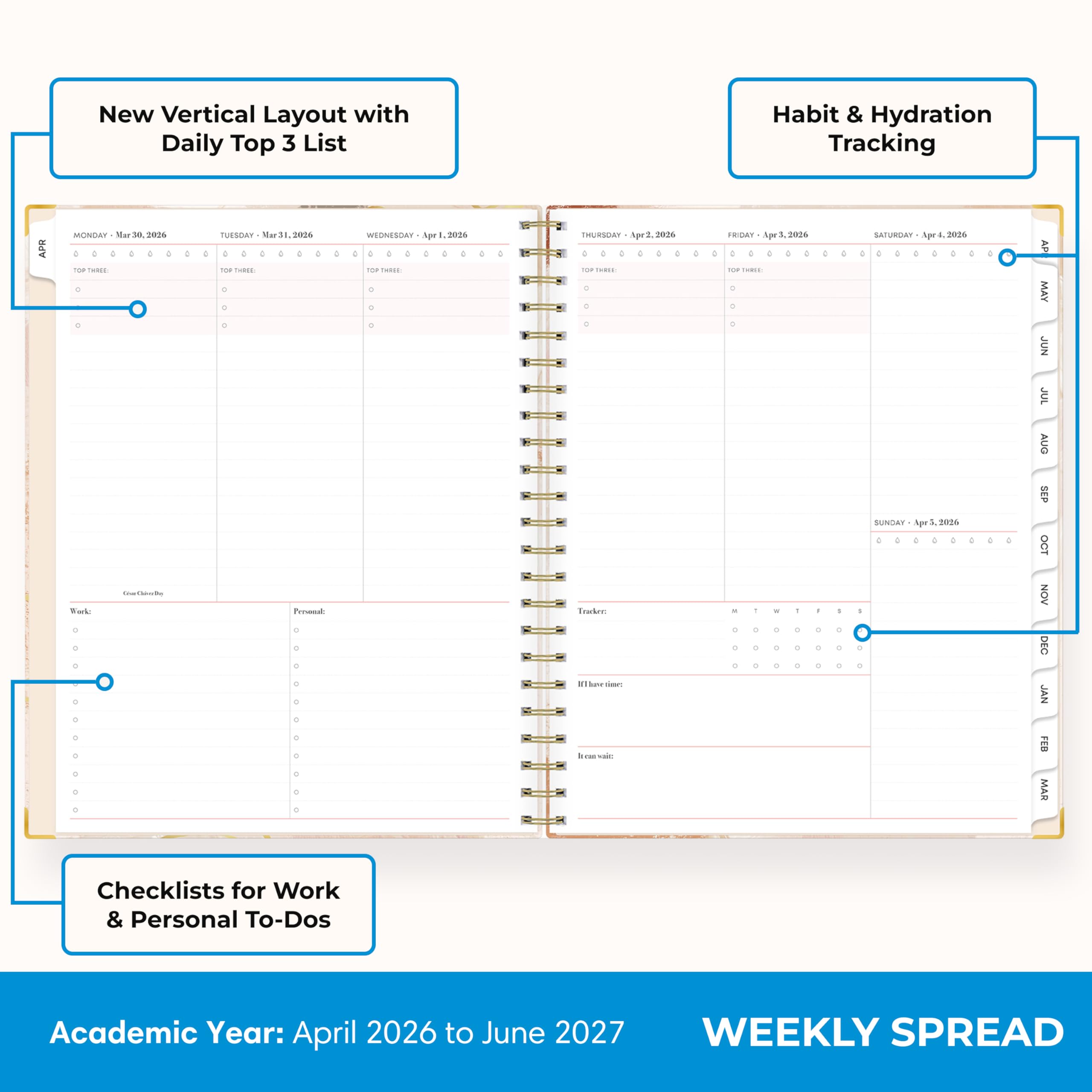 New Vertical Layout with Daily Top 3 List

Habit & Hydration Tracking

MONDAY Mar 30, 2026
TOP THREE

TUESDAY Mar 31, 2026
TOP THREE

WEDNESDAY Apr 1, 2026
TOP THREE

THURSDAY Apr 2, 2026
TOP THREE

FRIDAY Apr 3, 2026
TOP THREE

SATURDAY Apr 4, 2026
TOP THREE

SUNDAY Apr 5, 2026
TOP THREE

Checklists for Work & Personal To-Dos

Work
Personal

Academic Year: April 2026 to June 2027

WEEKLY SPREAD