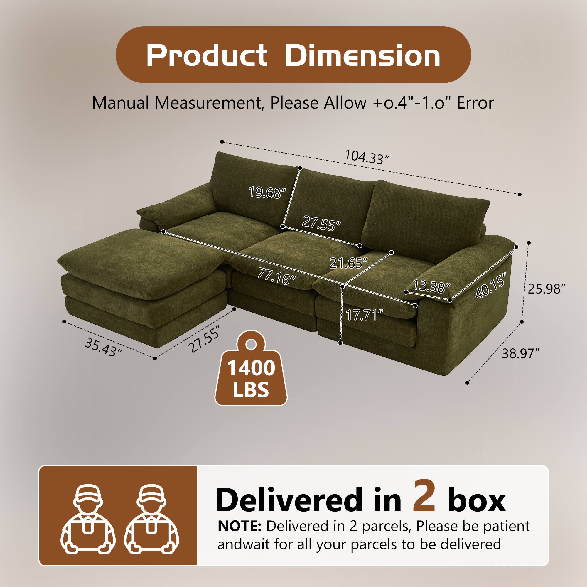 Product Dimension Manual Measurement, Please Allow +0.4"-1.0" Error

104.33" 19.68" 27.55" 35.43" 77.16" 27.55" 1400 LBS 21.65" 17.71" 13.38" 40.15" 25.98" 38.97"

Delivered in 2 box

NOTE: Delivered in 2 parcels, Please be patient and wait for all your parcels to be delivered