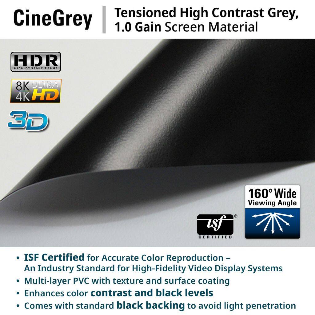 CineGrey  
Tensioned High Contrast Grey, 1.0 Gain Screen Material  

HDR HIGH DYNAMIC RANGE  
8K ULTRA 4K HD 3D  
160° Wide Viewing Angle  

- ISF Certified for Accurate Color Reproduction  
  An Industry Standard for High-Fidelity Video Display Systems  
- Multi-layer PVC with texture and surface coating  
  Enhances color contrast and black levels  
- Comes with standard black backing to avoid light penetration