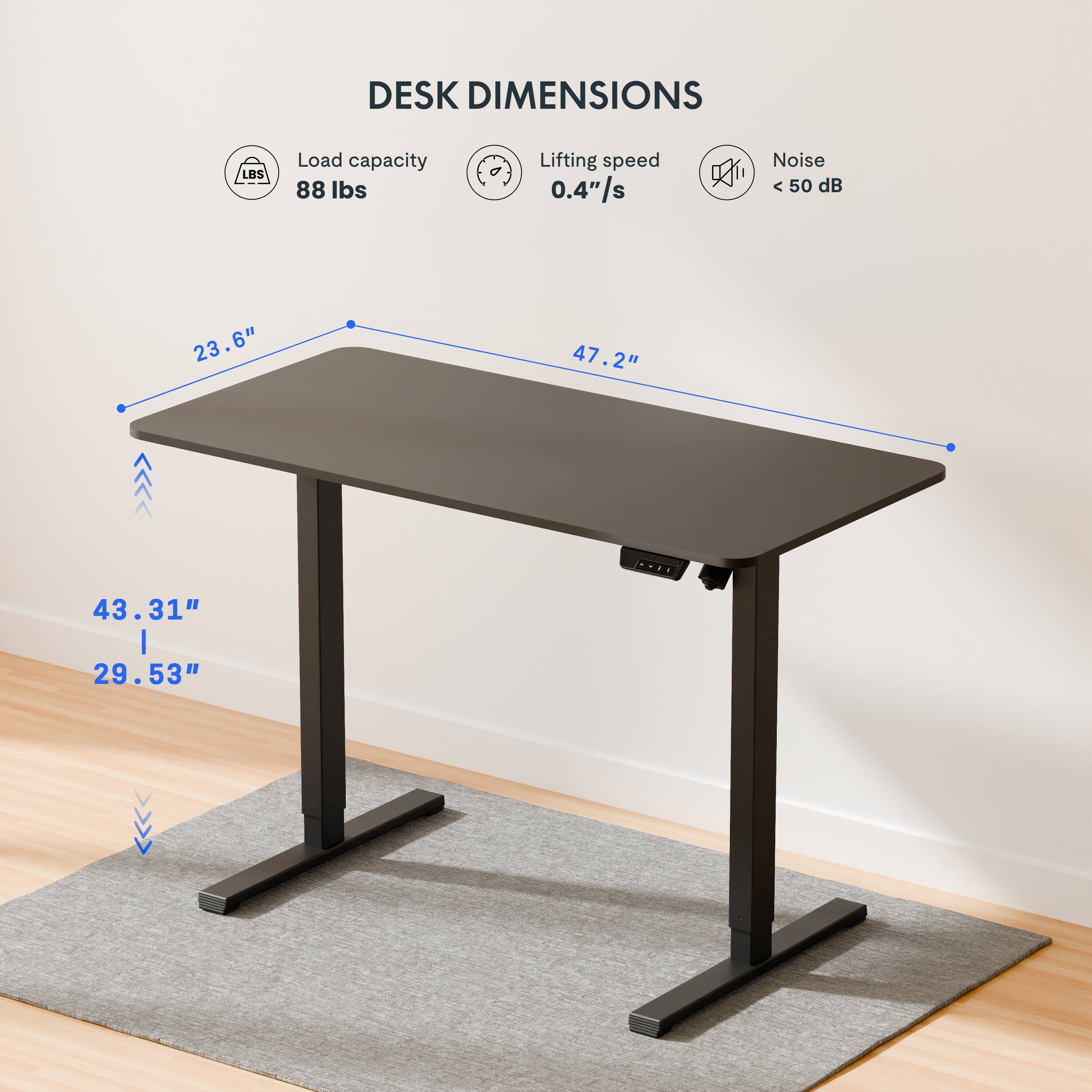 DESK DIMENSIONS

Load capacity: 88 lbs

Lifting speed: 0.4"/s

Noise: < 50 dB

Dimensions: 23.6" x 47.2" x 43.31" (height)