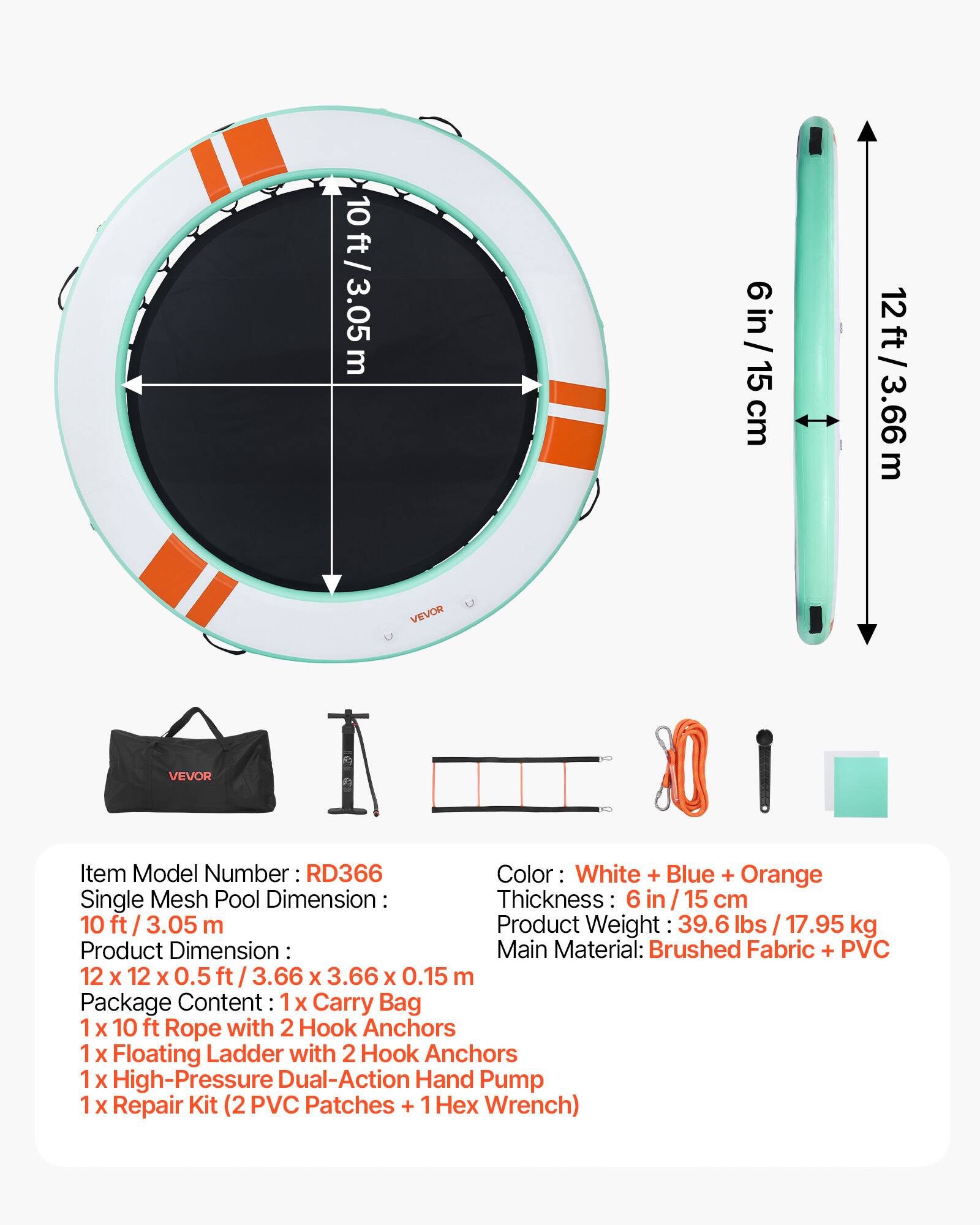10 ft / 3.05 m  
6 in / 15 cm  
12 ft / 3.66 m  

VEVOR  
Item Model Number: RD366  
Color: White + Blue + Orange  

Single Mesh Pool Dimension:  
Thickness: 6 in / 15 cm  

Product Weight: 39.6 lbs / 17.95 kg  

Product Dimension:  
12 x 12 x 0.5 ft / 3.66 x 3.66 x 0.15 m  

Package Content:  
1 x Carry Bag  
1 x 10 ft Rope with 2 Hook Anchors  
1 x Floating Ladder with 2 Hook Anchors  
1 x High-Pressure Dual-Action Hand Pump  
1 x Repair Kit (2 PVC Patches + 1 Hex Wrench)  

Main Material: Brushed Fabric + PVC