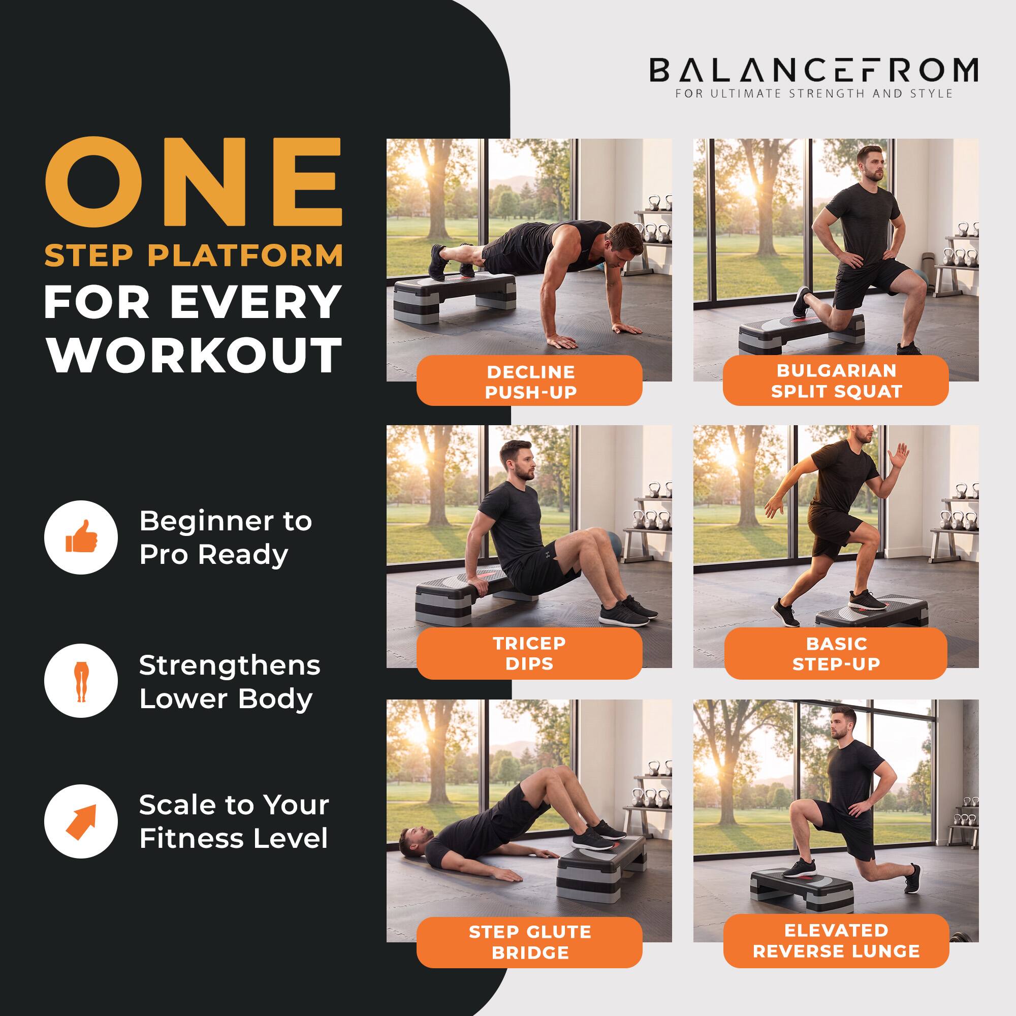 ONE STEP PLATFORM FOR EVERY WORKOUT  
BALANCEFROM FOR ULTIMATE STRENGTH AND STYLE  

DECLINE PUSH-UP  
BULGARIAN SPLIT SQUAT  
TRICEP DIPS  
BASIC STEP-UP  
STEP GLUTE BRIDGE  
ELEVATED REVERSE LUNGE  

Beginner to Pro Ready  
Strengthens Lower Body  
Scale to Your Fitness Level