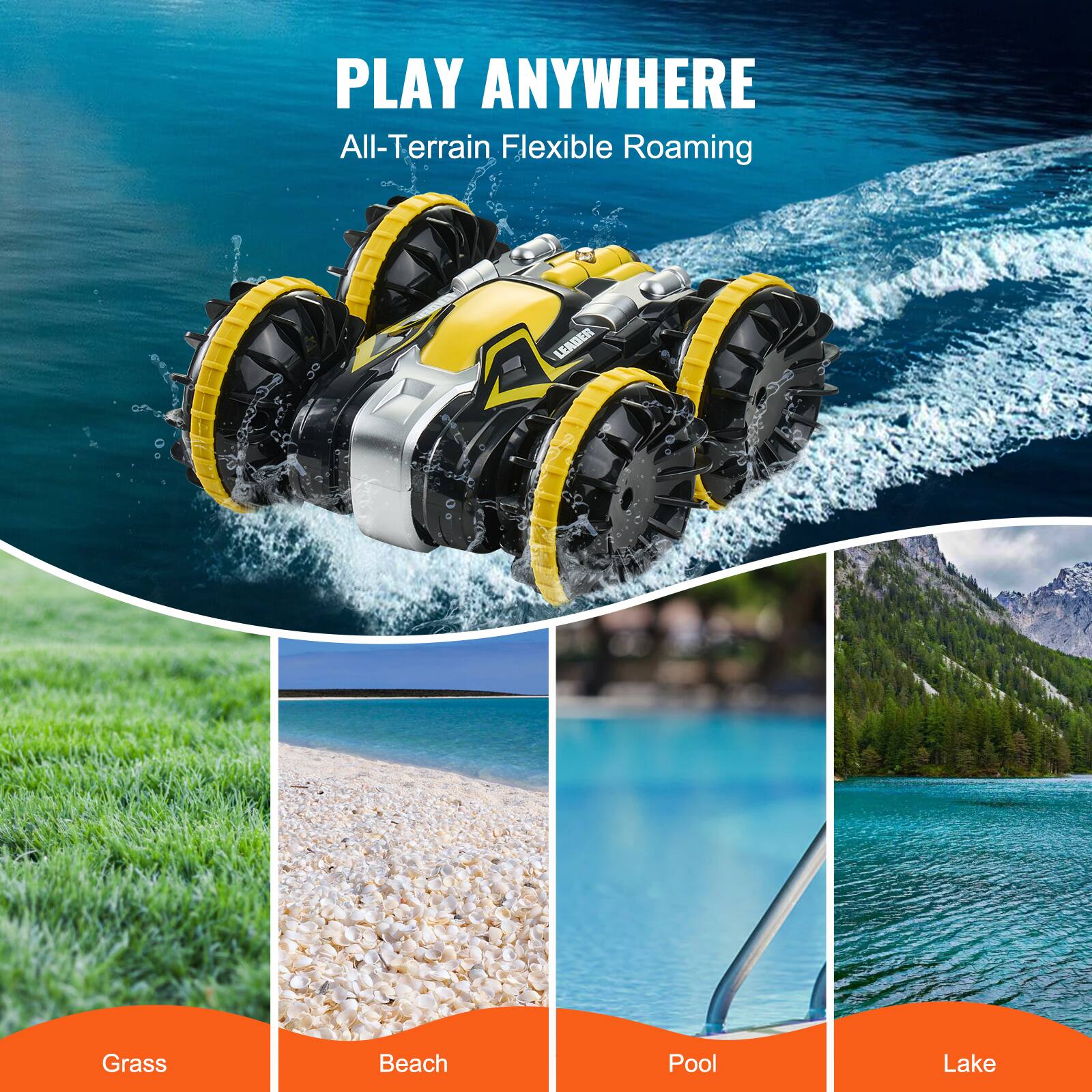 PLAY ANYWHERE  
All-Terrain Flexible Roaming  

Grass  
Beach  
Pool  
Lake