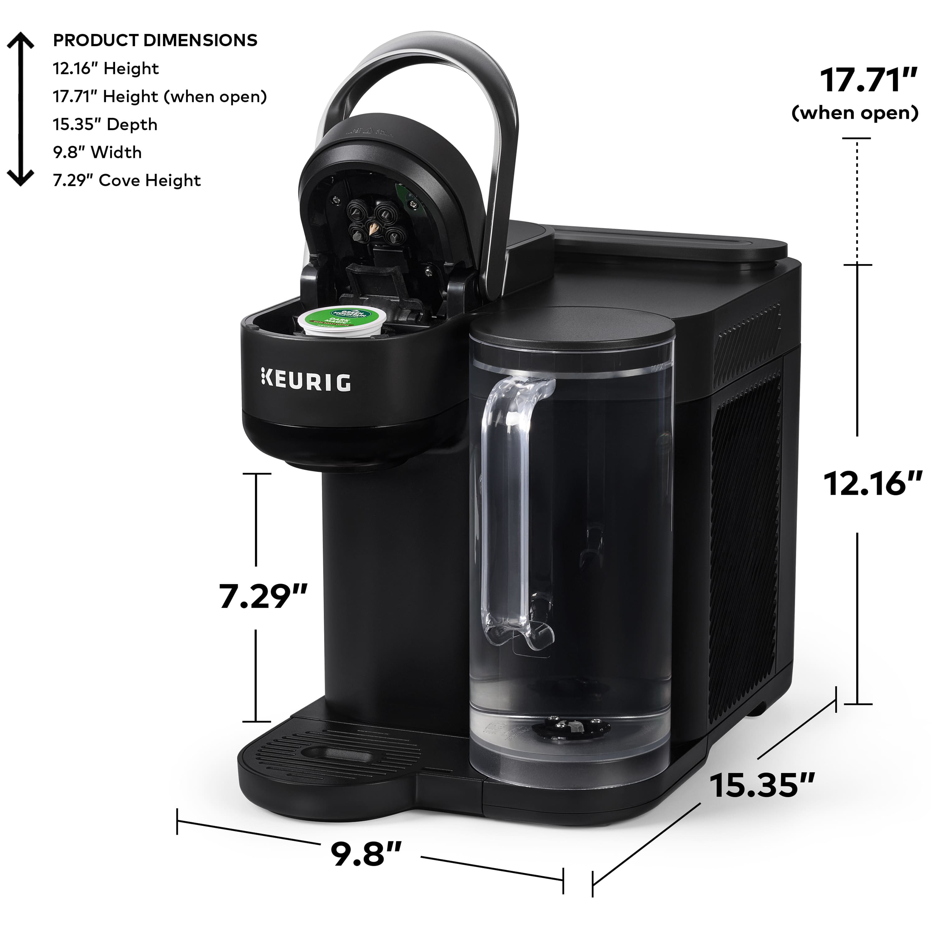 PRODUCT DIMENSIONS:
Height: 12.16"
Height (when open): 17.71"
Depth: 15.35"
Width: 9.8"
Cove Height: 17.71" (when open)
KEURIG:
Height: 12.16"
Height (when open): 17.71"
Depth: 15.35"
Width: 7.29"