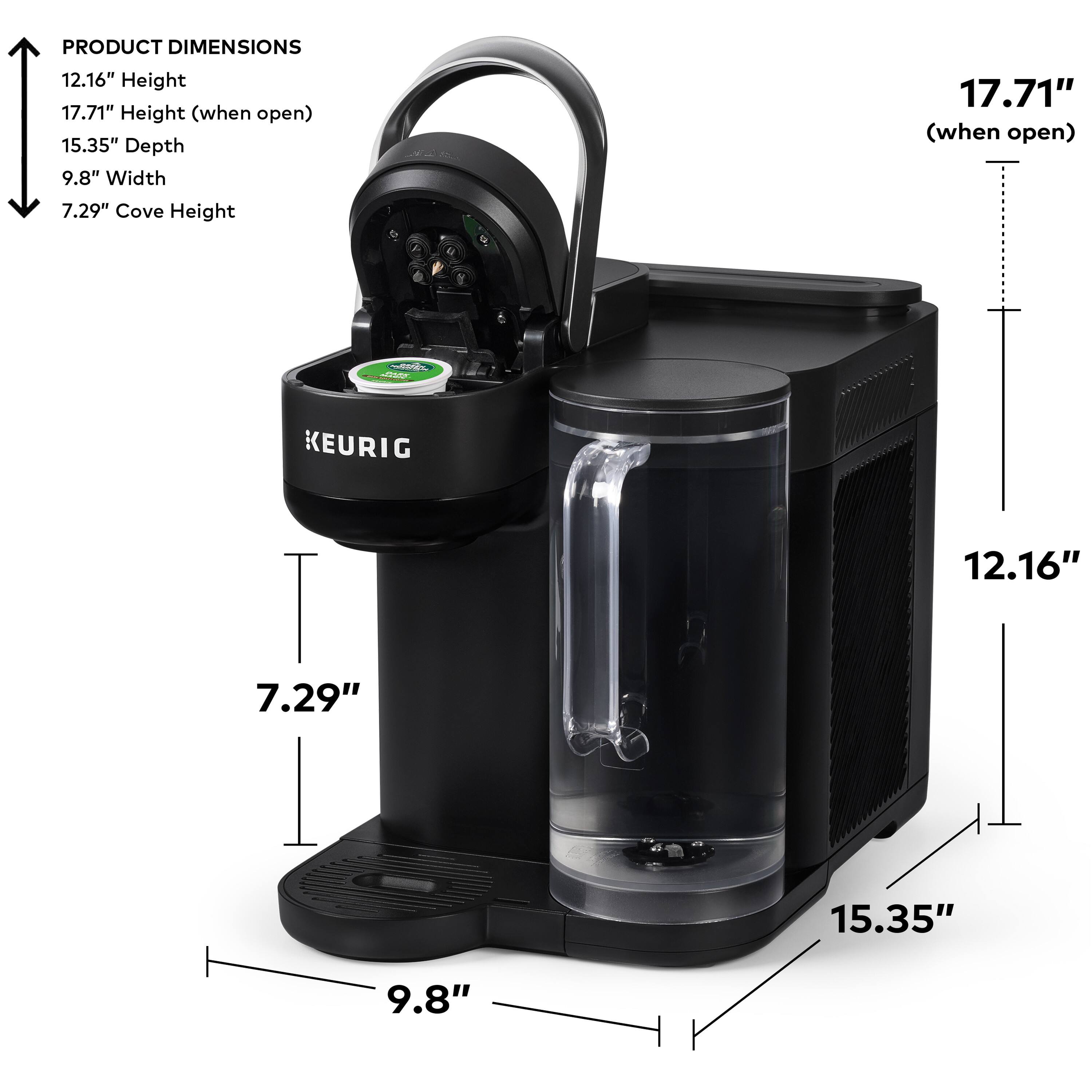PRODUCT DIMENSIONS:
Height: 12.16"
Height (when open): 17.71"
Depth: 15.35"
Width: 9.8"
Cove Height: 17.71" (when open)

KEURIG:
Height: 12.16"
Height (when open): 17.71"
Depth: 15.35"
Width: 7.29"