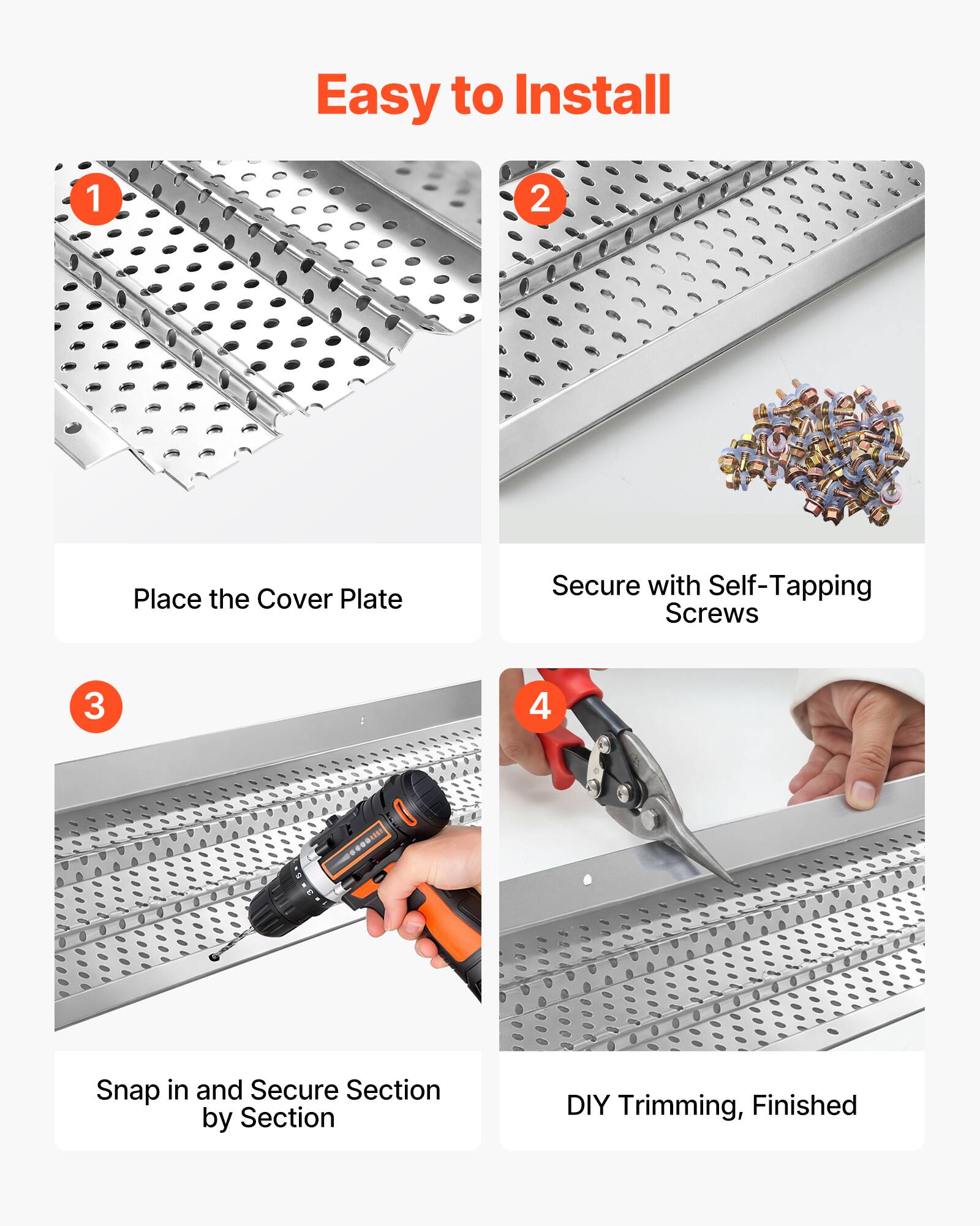 Easy to Install

1. Place the Cover Plate
2. Secure with Self-Tapping Screws
3. Snap in and Secure Section by Section
4. DIY Trimming, Finished