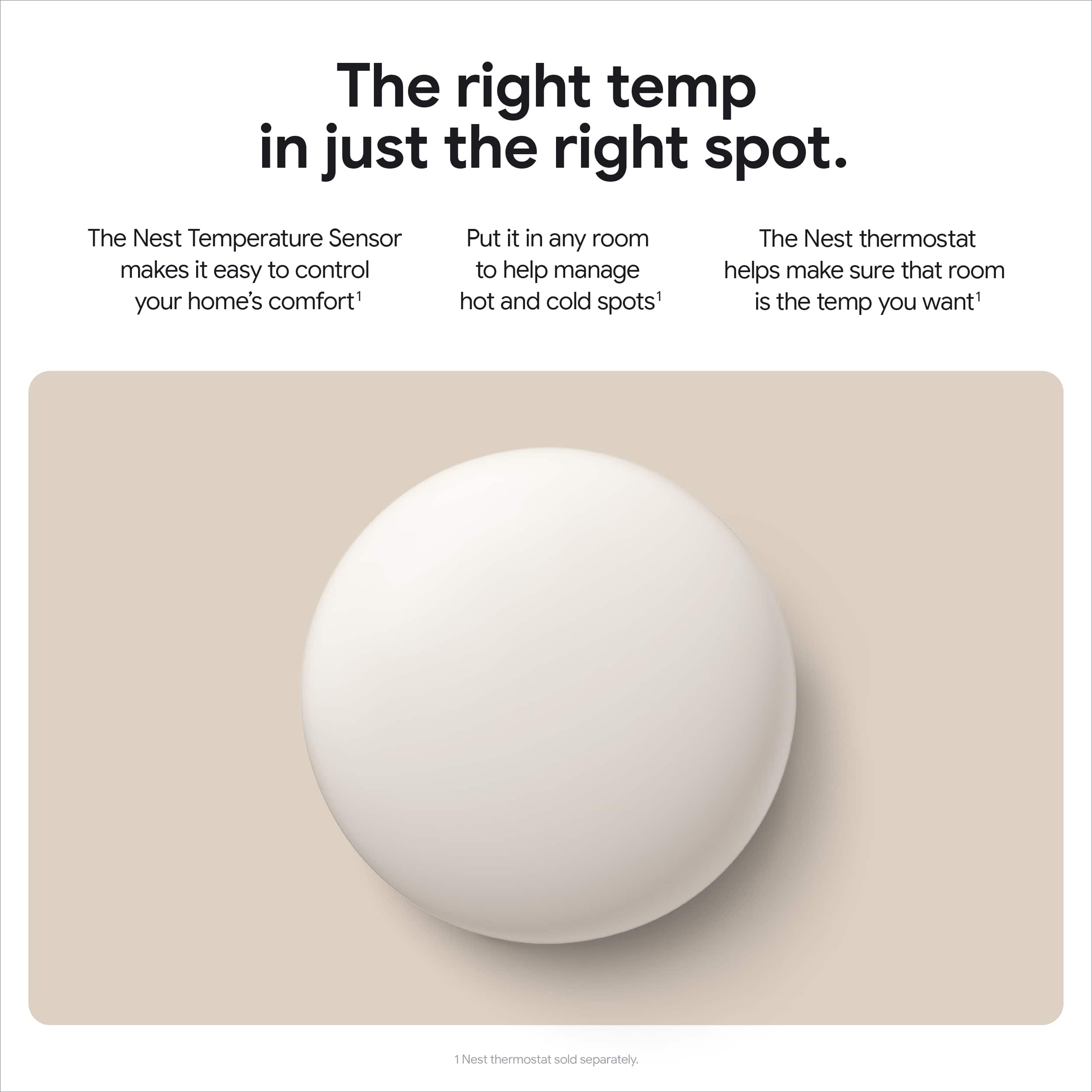 The right temp in just the right spot. The Nest Temperature Sensor makes it easy to control your home's comfort. Put it in any room to help manage hot and cold spots. The Nest thermostat helps make sure that room is the temp you want - Nest thermostat sold separately.
