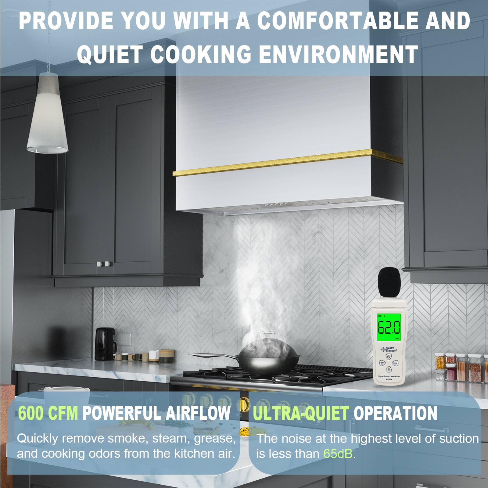 PROVIDE YOU WITH A COMFORTABLE AND QUIET COOKING ENVIRONMENT

600 CFM POWERFUL AIRFLOW
Quickly remove smoke, steam, grease, and cooking odors from the kitchen air.

ULTRA-QUIET OPERATION
The noise at the highest level of suction is less than 65dB.