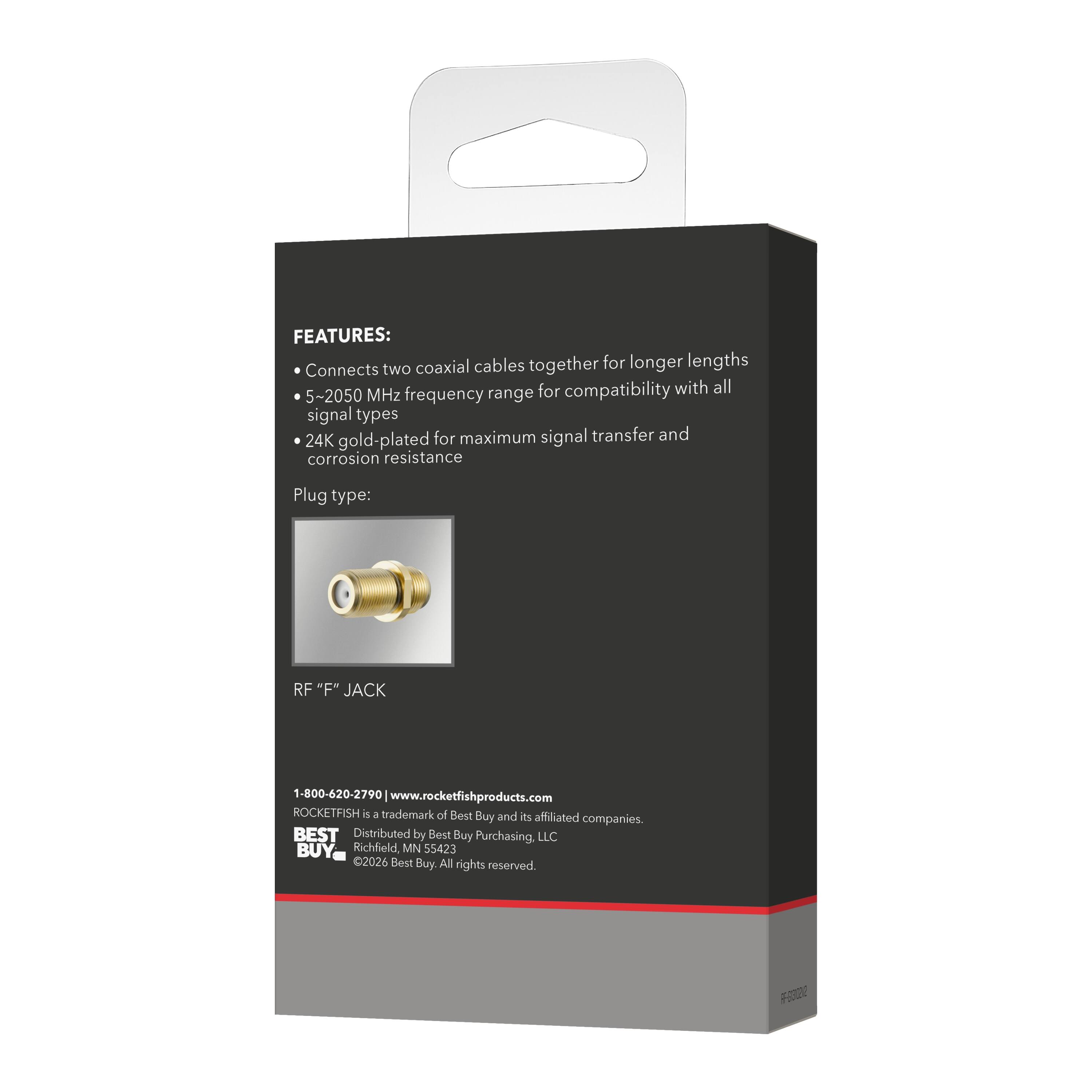 FEATURES: Connects two coaxial cables together for longer lengths for compatibility with all 5~2050 MHz frequency range signal types 24K gold-plated for maximum signal transfer and corrosion resistance

Plug type: RF "F" JACK

1-800-620-2790 www.rocketfishproducts.com

ROCKETFISH is a trademark of Best Buy and its affiliated companies. BEST Distributed by Best Buy Purchasing, LLC Richfield MN 55423

©2026 Best Buy. All rights reserved