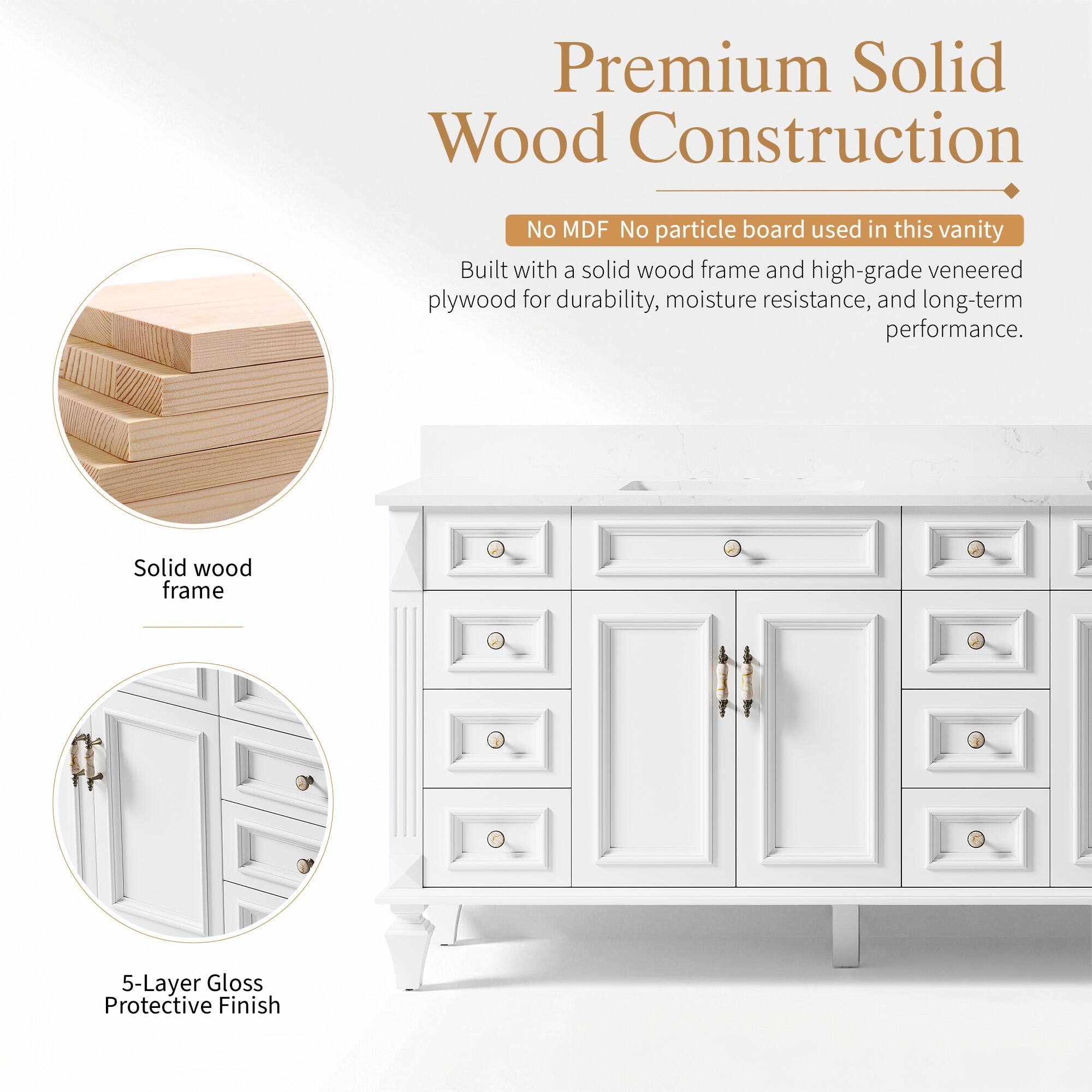 Premium Solid Wood Construction  
No MDF No particle board used in this vanity  
Built with a solid wood frame and high-grade veneered plywood for durability, moisture resistance, and long-term performance.  
Solid wood frame  
5-Layer Gloss Protective Finish