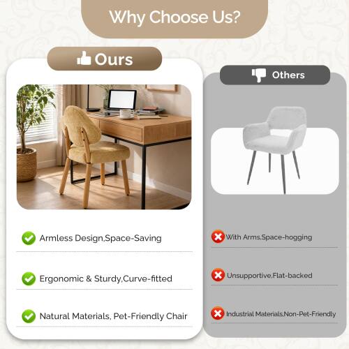 Why Choose Us?

Ours
- Armless Design, Space-Saving
- Ergonomic & Sturdy, Curve-fitted
- Natural Materials, Pet-Friendly Chair

Others
- With Arms, Space-hogging
- Unsupported, Flat-backed
- Industrial Materials, Non-Pet-Friendly