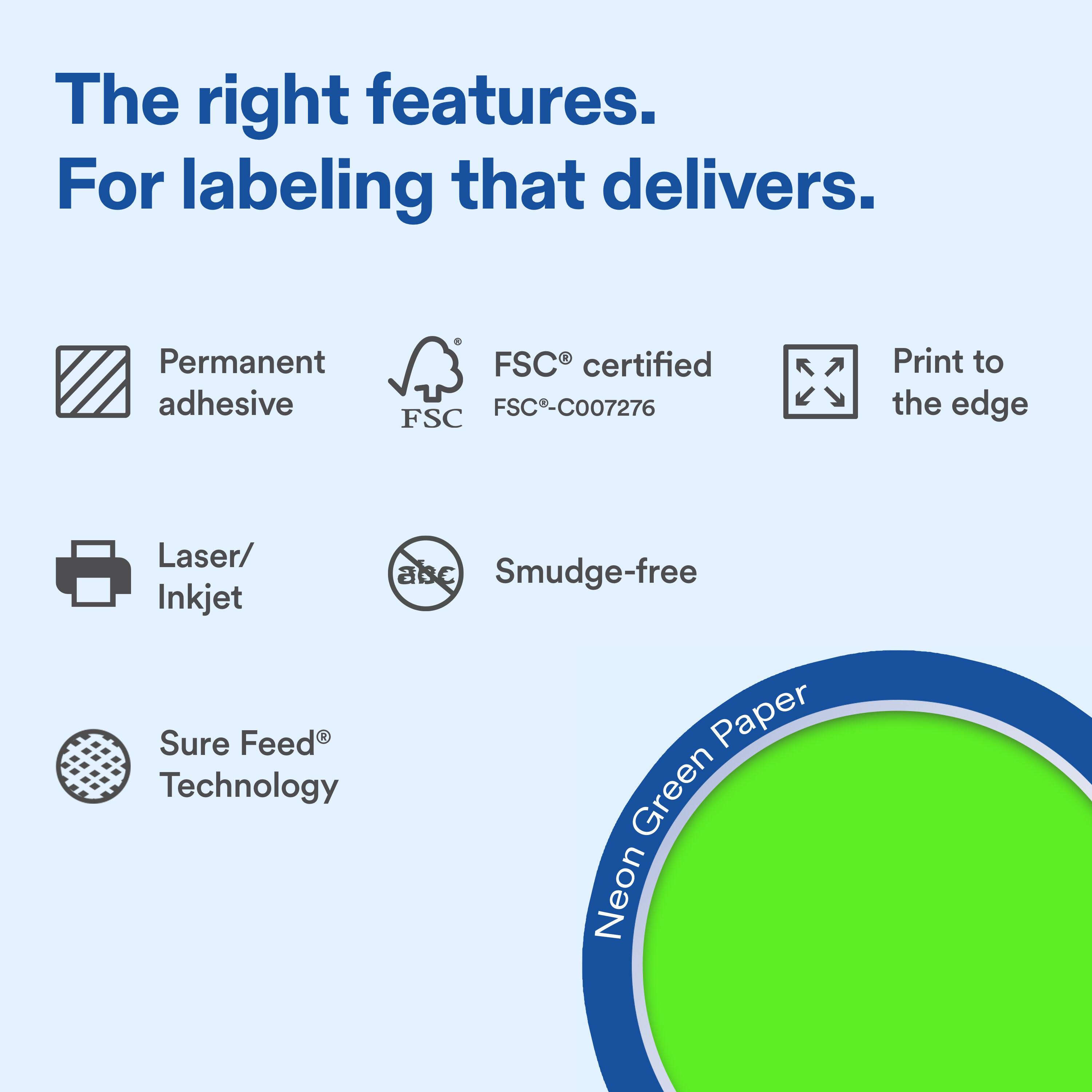 The right features.  
For labeling that delivers.  

Permanent adhesive  
FSC® certified FSC-C007276  
Print to the edge  

Laser/ Inkjet  
Smudge-free  

Sure Feed® Technology  

Neon Green Paper