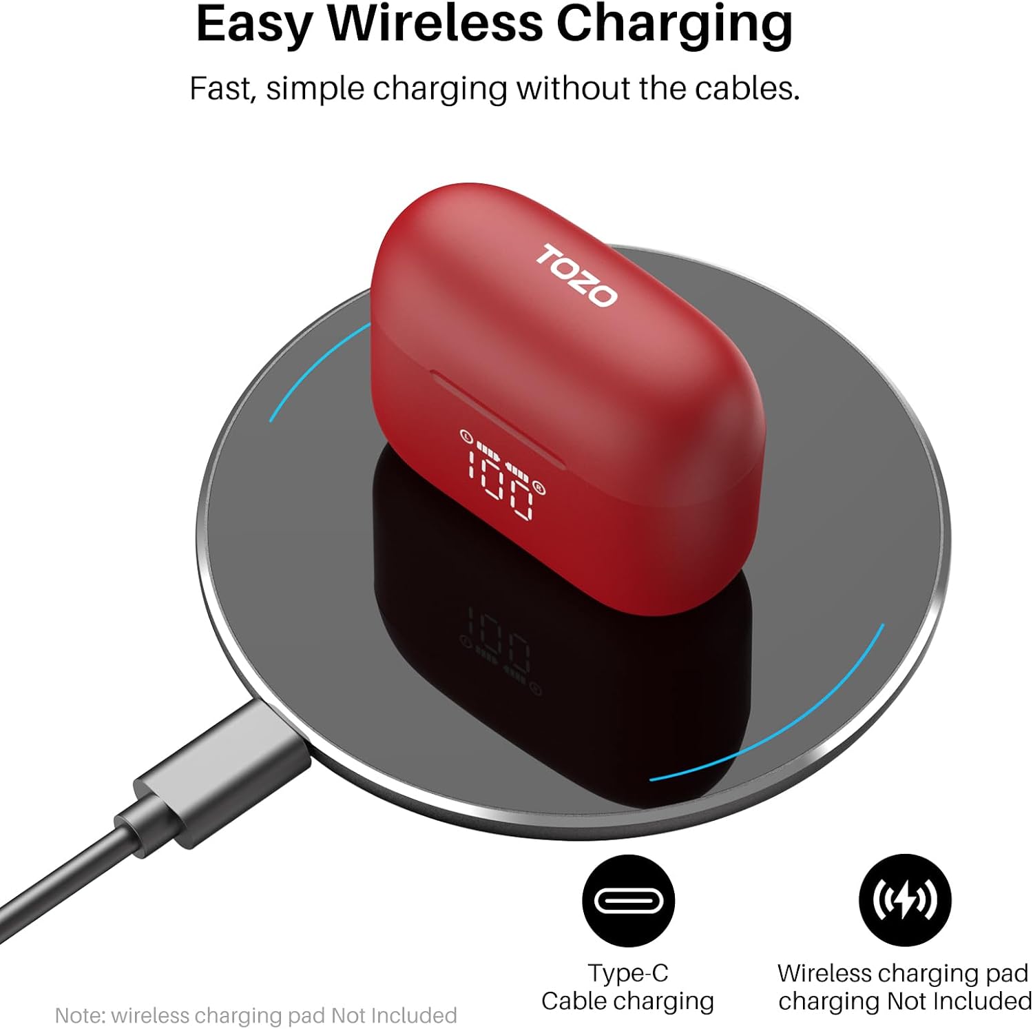 Easy Wireless Charging  
Fast, simple charging without the cables.  

TOZO  
100  

Note: wireless charging pad Not Included  
Type-C Cable charging  
Wireless charging pad charging Not Included