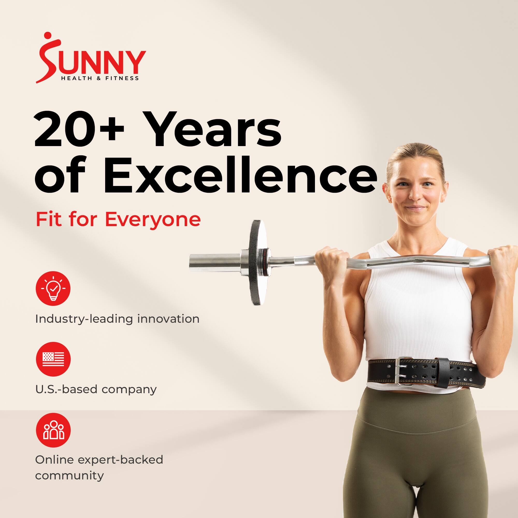 Sunny Health & Fitness  
20+ Years of Excellence  
Fit for Everyone  
Industry-leading innovation  
U.S.-based company  
Online expert-backed community