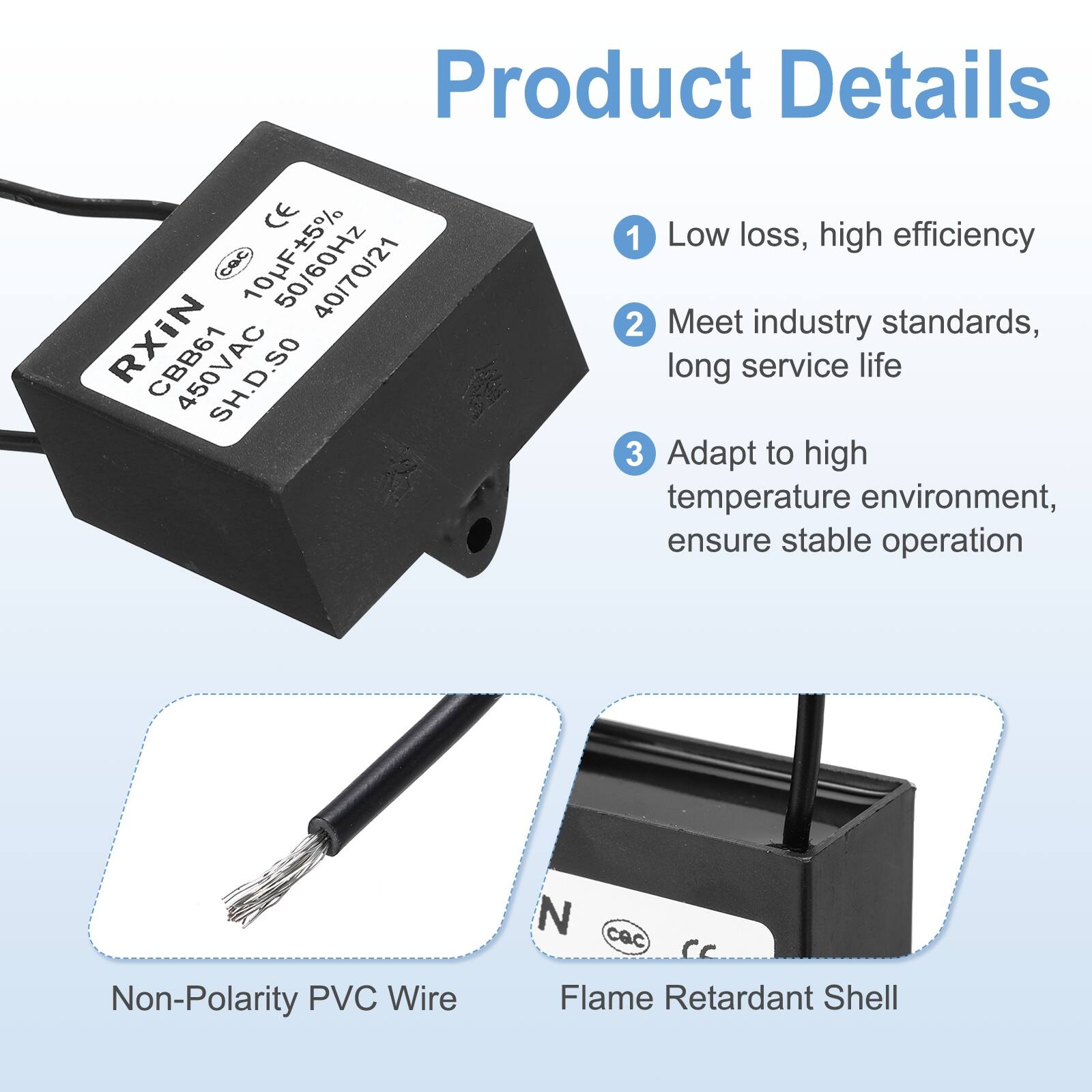 Product Details

1. Low loss, high efficiency
2. Meet industry standards, long service life
3. Adapt to high temperature environment, ensure stable operation

- Non-Polarity PVC Wire
- Flame Retardant Shell

CE CBC 50/60Hz RXiN CBB61 SH.D.SO

104JF±5% 50/60Hz 450VAC 40/70/21

CBB61 SH.D.SO