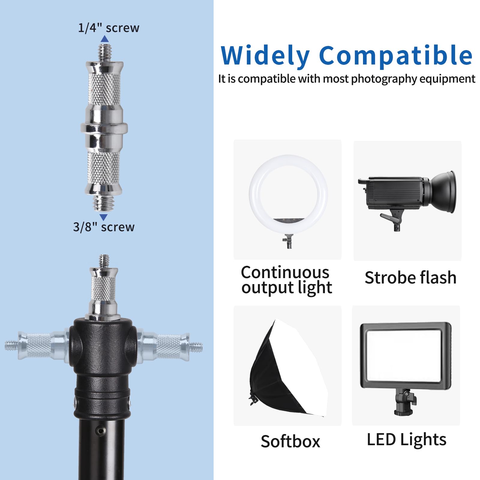 1/4" screw  
3/8" screw  

Widely Compatible  
It is compatible with most photography equipment  

Continuous output light  
Strobe flash  
Softbox  
LED Lights