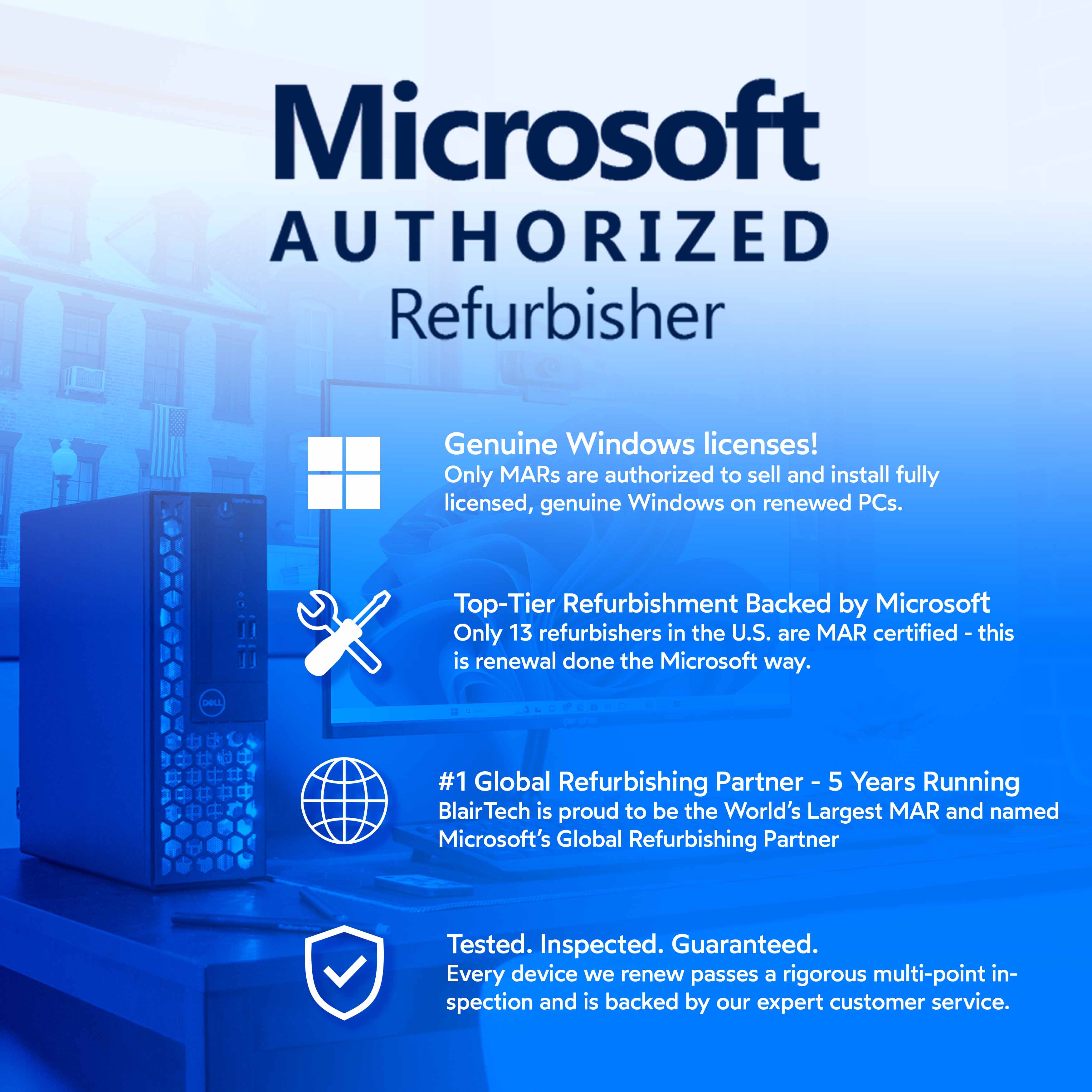 Microsoft AUTHORIZED Refurbisher

Genuine Windows licenses!
Only MARs are authorized to sell and install fully licensed, genuine Windows on renewed PCs.

Top-Tier Refurbishment Backed by Microsoft
Only 13 refurbishers in the U.S. are MAR certified - this is renewal done the Microsoft way.

#1 Global Refurbishing Partner - 5 Years Running
BlairTech is proud to be the World's Largest MAR and named Microsoft's Global Refurbishing Partner

Tested. Inspected. Guaranteed.
Every device we renew passes a rigorous multi-point inspection and is backed by our expert customer service.