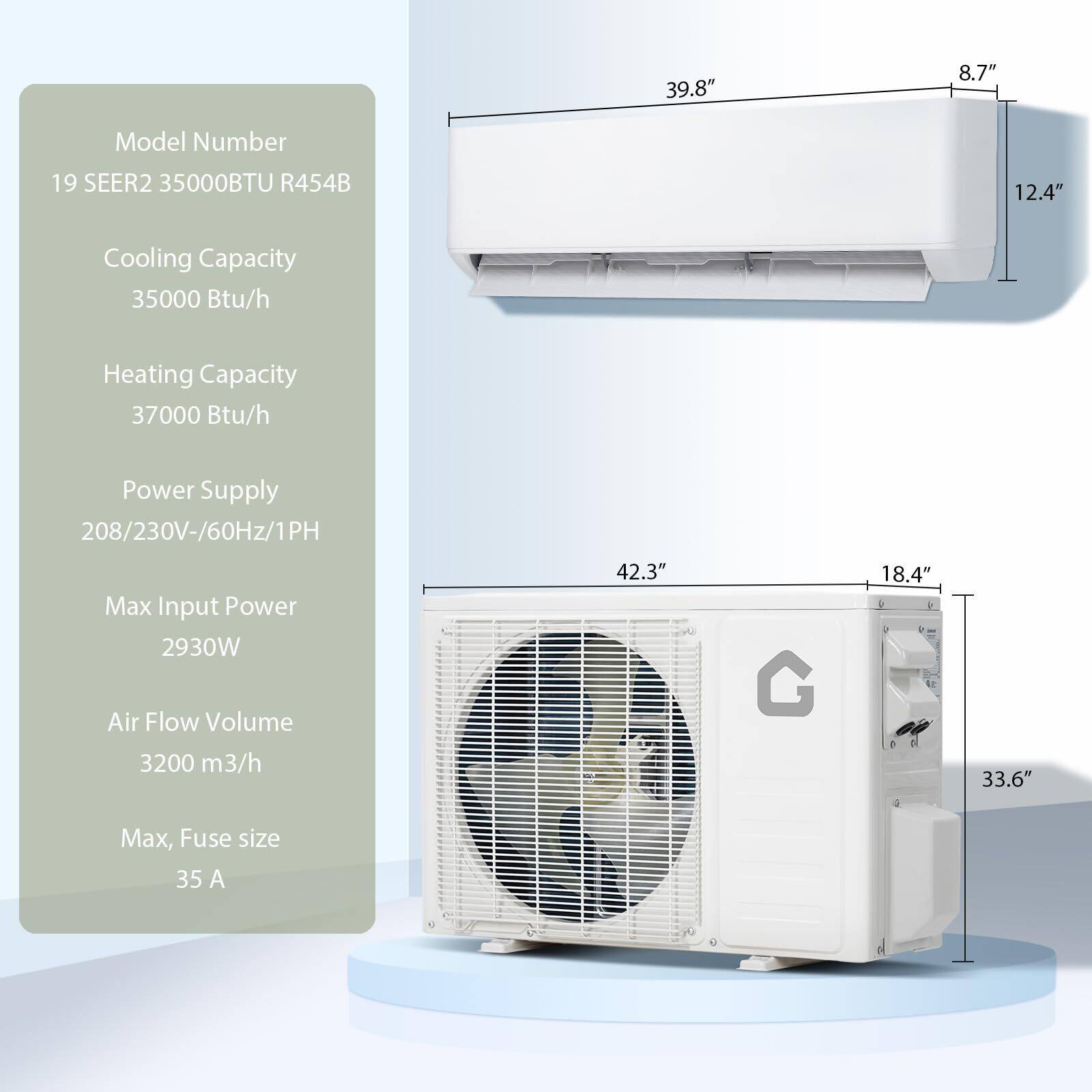 Model Number: 19 SEER2 35000BTU R454B

Cooling Capacity: 35000 Btu/h

Heating Capacity: 37000 Btu/h

Power Supply: 208/230V-60Hz/1PH

Max Input Power: 2930W

Air Flow Volume: 3200 m³/h

Max Fuse Size: 35 A

Dimensions:
- Indoor Unit: 39.8" (W) x 12.4" (H) x 8.7" (D)
- Outdoor Unit: 42.3" (W) x 33.6" (H) x 18.4" (D)