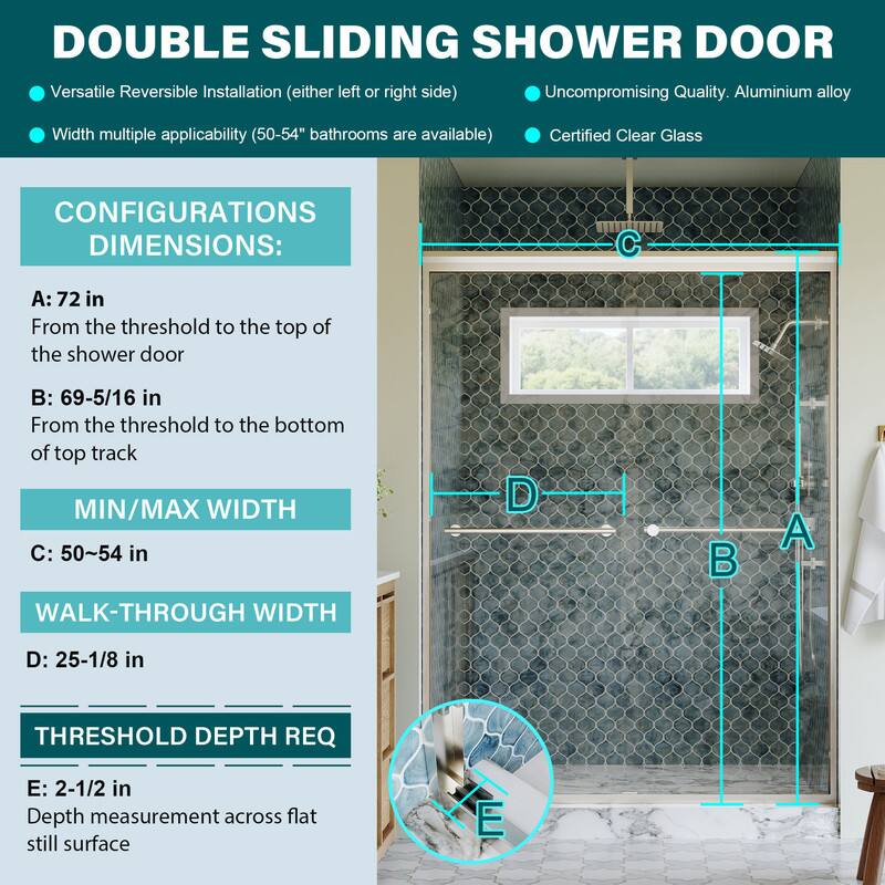 DOUBLE SLIDING SHOWER DOOR

- Versatile Reversible Installation (either left or right side)
- Uncompromising Quality. Aluminium alloy
- Width multiple applicability (50-54" bathrooms are available)
- Certified Clear Glass

CONFIGURATIONS DIMENSIONS:
- A: 72 in
  From the threshold to the top of the shower door
- B: 69-5/16 in
  From the threshold to the bottom of top track
- MIN/MAX WIDTH
  C: 50~54 in
- WALK-THROUGH WIDTH
  D: 25-1/8 in
- THRESHOLD DEPTH REQ
  E: 2-1/2 in
  Depth measurement across flat still surface