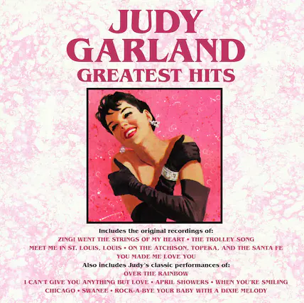 JUDY GARLAND
GREATEST HITS
Includes the original recordings of:
ZING! WENT THE STRINGS OF MY HEART
THE TROLLEY SONG
MEET ME IN ST. LOUIS, LOUIS
ON THE ATCHISON, TOPEKA, AND THE SANTA FE
YOU MADE ME LOVE YOU
Also includes Judy's classic performances of:
OVER THE RAINBOW
I CAN'T GIVE YOU ANYTHING BUT LOVE
APRIL SHOWERS
WHEN YOU'RE SMILING
CHICAGO
SWANEE
ROCK-A-BYE YOUR BABY WITH A DIXIE MELODY