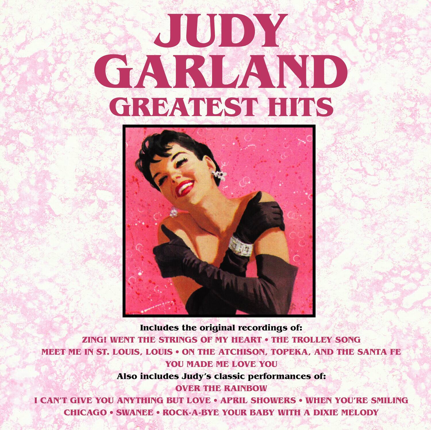 JUDY GARLAND  
GREATEST HITS

Includes the original recordings of:  
ZING! WENT THE STRINGS OF MY HEART  
THE TROLLEY SONG  
MEET ME IN ST. LOUIS, LOUIS  
ON THE ATCHISON, TOPEKA, AND THE SANTA FE  
YOU MADE ME LOVE YOU  

Also includes Judy's classic performances of:  
OVER THE RAINBOW  
I CAN'T GIVE YOU ANYTHING BUT LOVE  
APRIL SHOWERS  
WHEN YOU'RE SMILING  
CHICAGO  
SWANEE  
ROCK-A-BYE YOUR BABY WITH A DIXIE MELODY