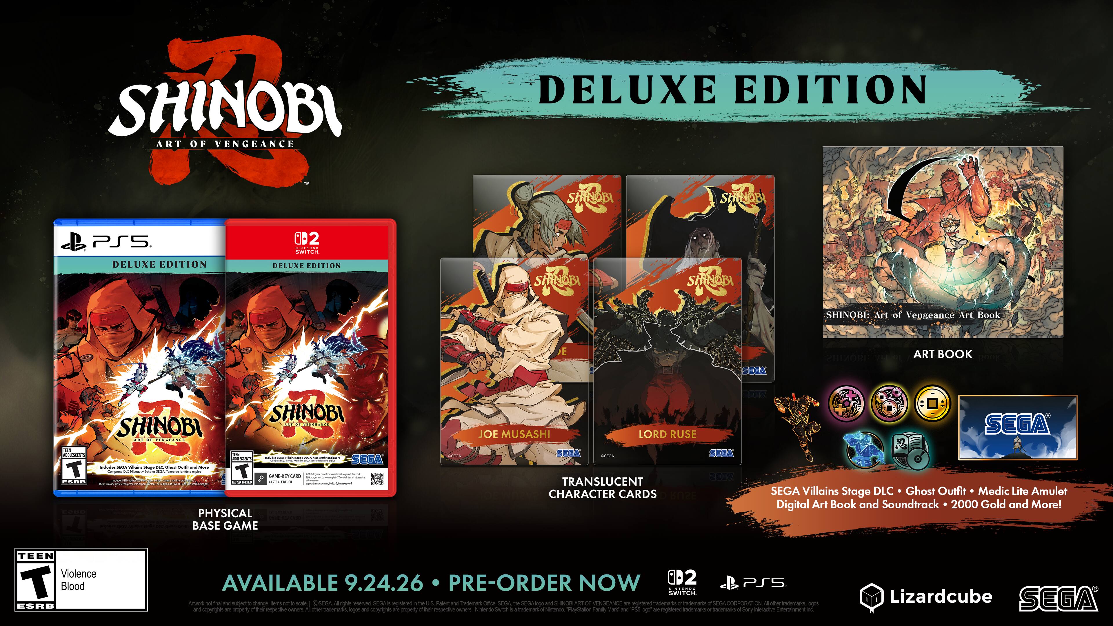 SHINOBI: Art of Vengeance Deluxe Edition

- SHINOBI PS5
- SHINOBI: Art of Vengeance Art Book
- Translucent Character Cards
- Villains Stage DLC
- Ghost Outfit
- Medic Lite
- Amulet
- Digital Art Book and Soundtrack
- 2000 Gold

Physical Base Game

- Joe Musashi
- Lord Ruse

Available 9.24.26

Pre-Order Now

- PS5
- Switch

Teen Violence T Blood ESRB

SEGA
Lizardcube