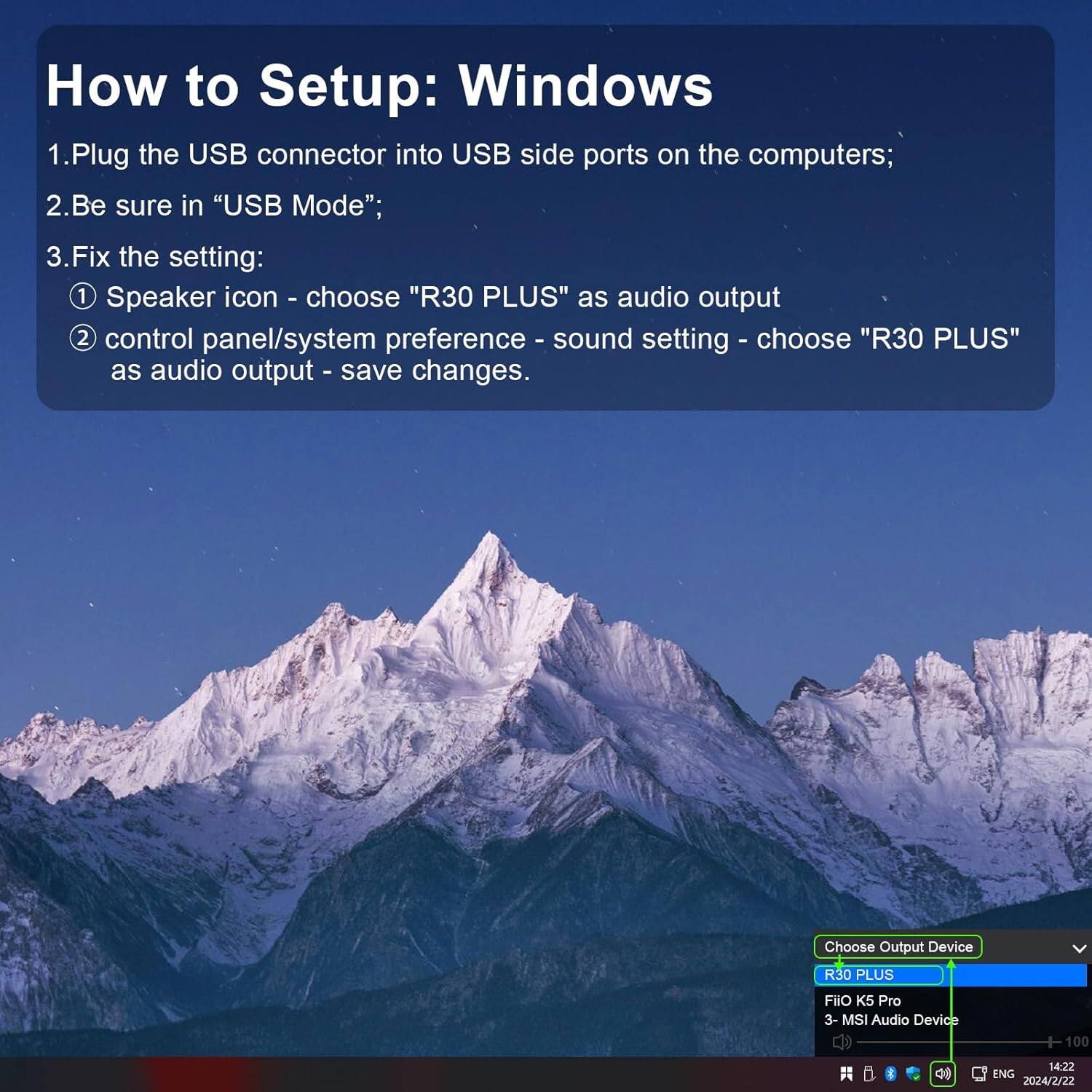 How to Setup: Windows

1. Plug the USB connector into USB side ports on the computers;
2. Be sure in "USB Mode";
3. Fix the setting:
   - Speaker icon - choose "R30 PLUS" as audio output
   - control panel/system preference - sound setting - choose "R30 PLUS" as audio output - save changes.

Choose Output Device
- R30 PLUS
- FiiO K5 Pro
- MSI Audio Device

100 g 14:22 ENG 2024/2/22