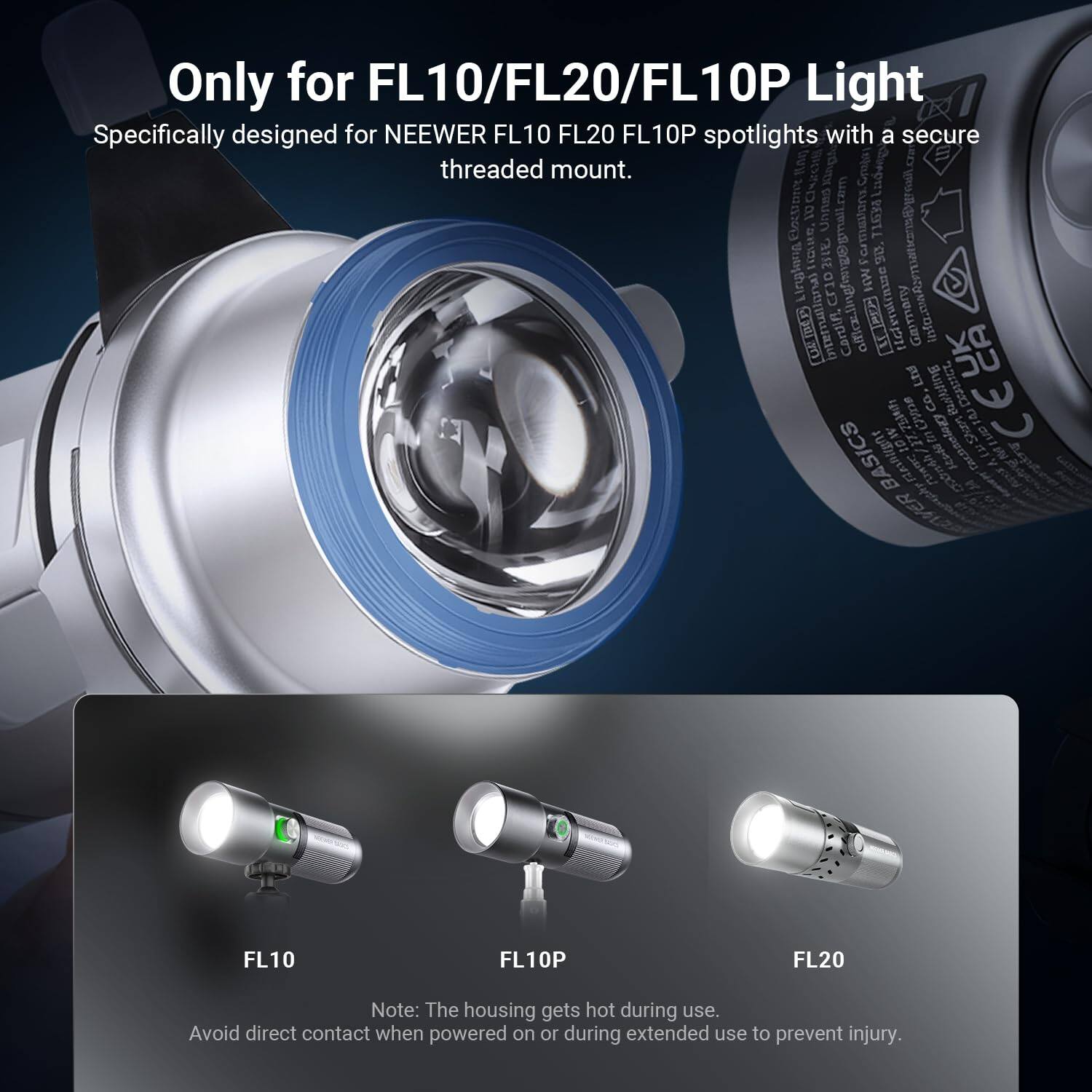 Only for FL10/FL20/FL10P Light  
Specifically designed for NEEWER FL10 FL20 FL10P spotlights with a secure threaded mount.  

Note: The housing gets hot during use. Avoid direct contact when powered on or during extended use to prevent injury.