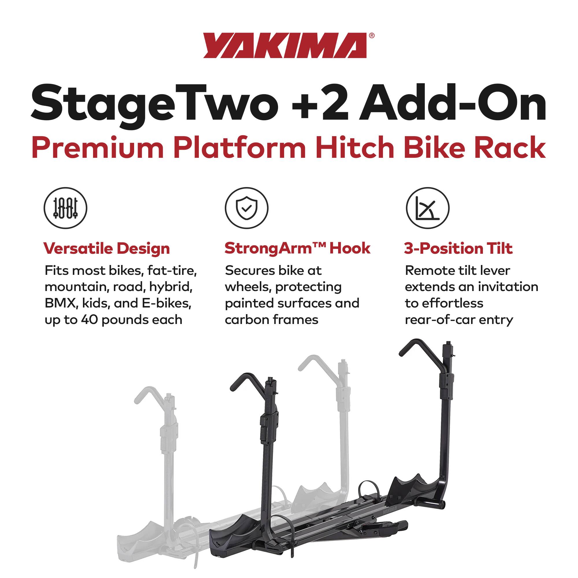 YAKIMA StageTwo +2 Add-On Premium Platform Hitch Bike Rack

Versatile Design
Fits most bikes, fat-tire, mountain, road, hybrid, BMX, kids, and E-bikes, up to 40 pounds each

StrongArm™ Hook
Secures bike at wheels, protecting painted surfaces and carbon frames

3-Position Tilt
Remote tilt lever extends an invitation to effortless rear-of-car entry