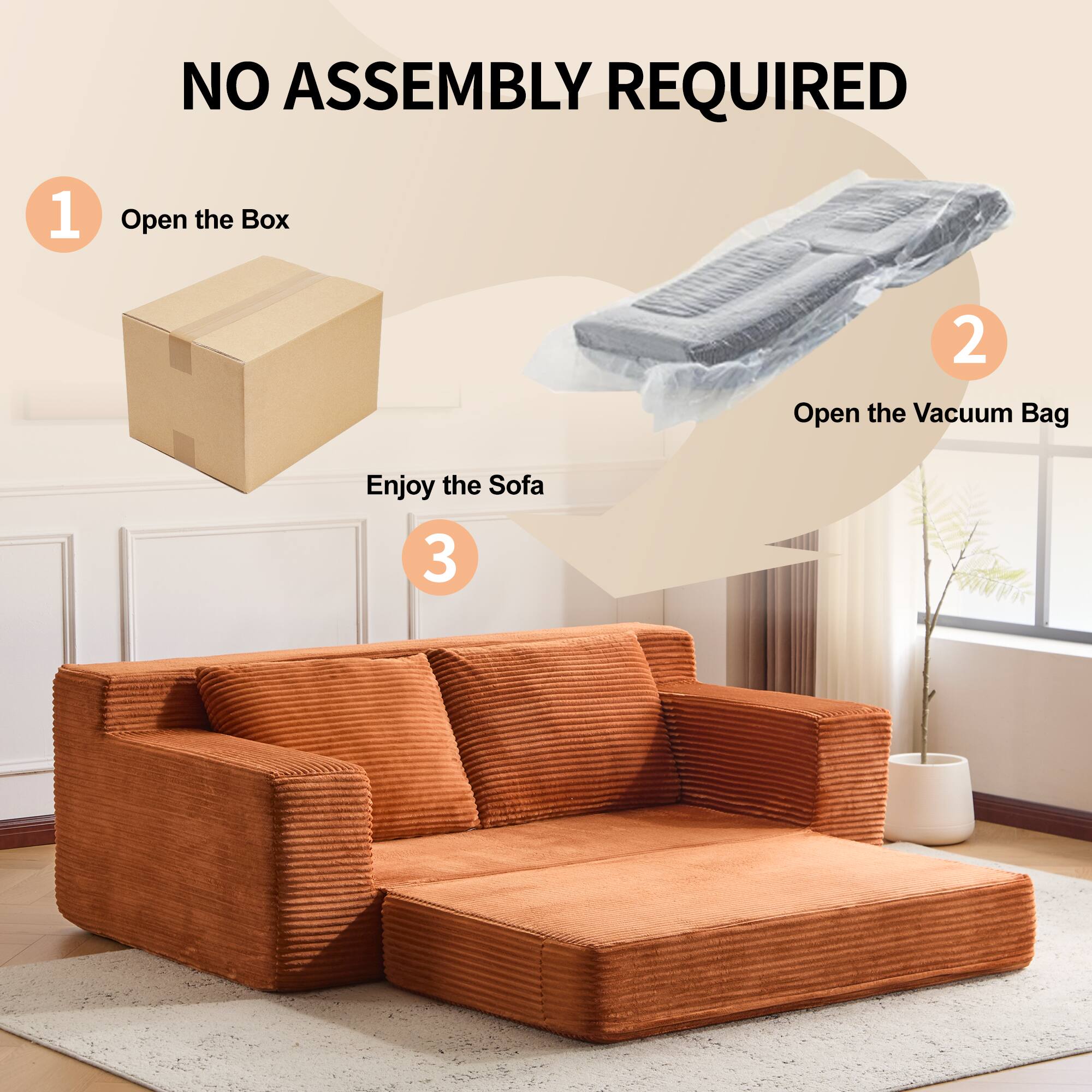 NO ASSEMBLY REQUIRED

1. Open the Box
2. Open the Vacuum Bag
3. Enjoy the Sofa