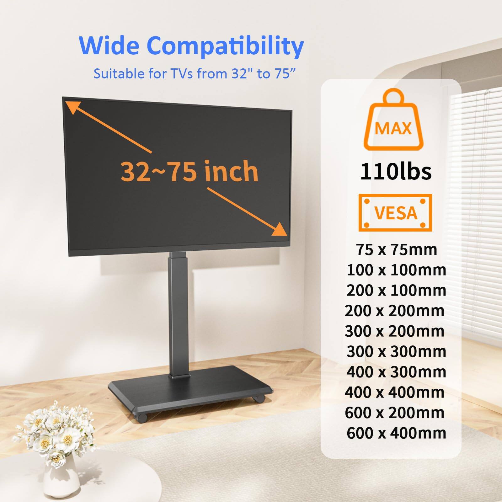 Wide Compatibility  
Suitable for TVs from 32" to 75"  

32~75 inch  

MAX 110lbs  

VES  
75 x 75mm  
100 x 100mm  
200 x 100mm  
200 x 200mm  
300 x 200mm  
300 x 300mm  
400 x 300mm  
400 x 400mm  
600 x 200mm  
600 x 400mm
