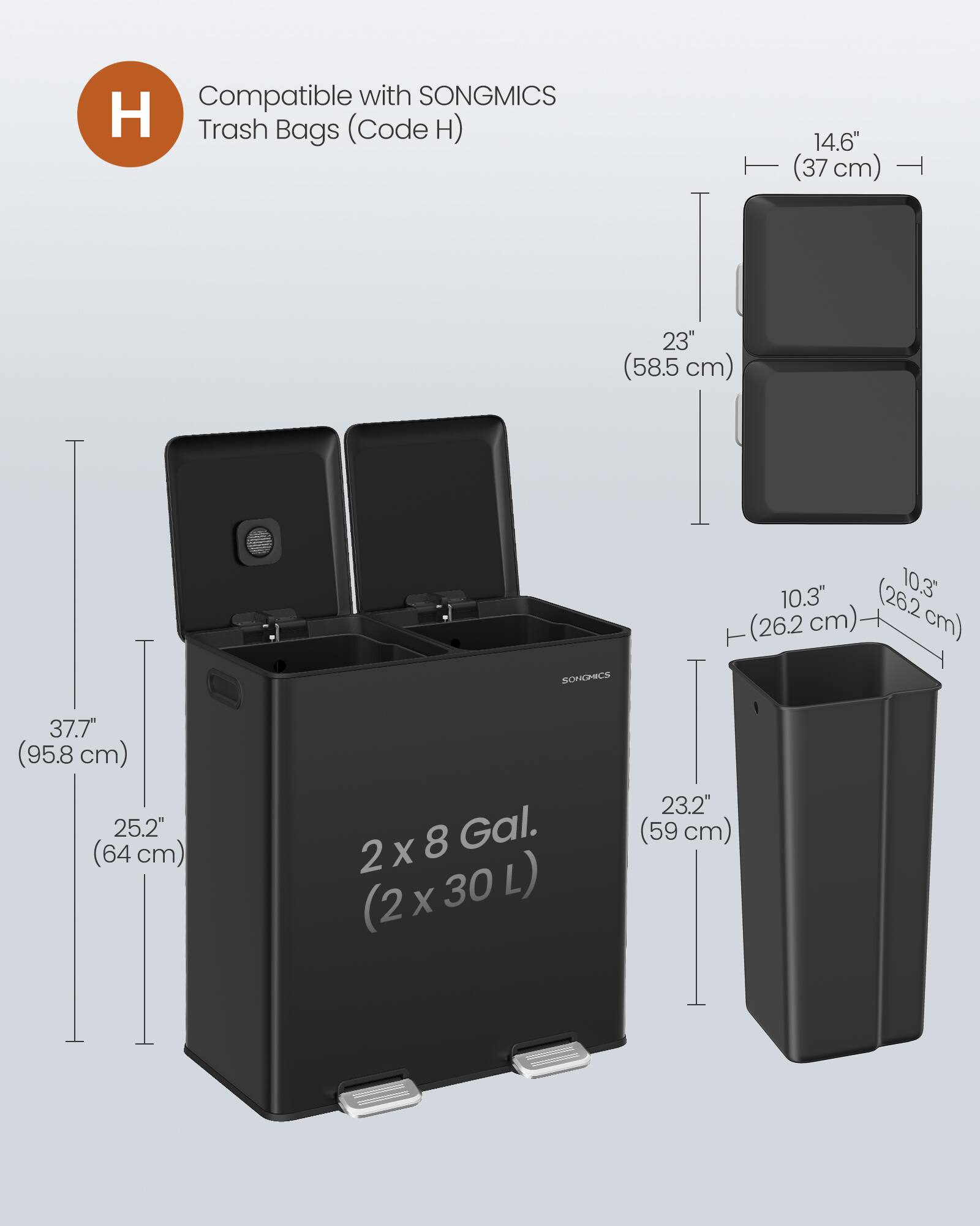 Compatible with SONGMICS H Trash Bags (Code H)  
14.6" (37 cm)  
23" (58.5 cm)  
10.3" (26.2 cm)  
37.7" (95.8 cm)  
25.2" (64 cm)  
23.2" (59 cm)  
2 x 8 Gal. (2 x 30 L)