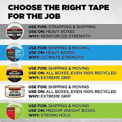 **CHOOSE THE RIGHT TAPE FOR THE JOB**

- **Scotch Heavy Duty**
  - **USE FOR:** STRAPPING & SHIPPING
  - **USE ON:** HEAVY BOXES
  - **WHY:** REINFORCED STRENGTH

- **Scotch Heavy Duty**
  - **USE FOR:** SHIPPING & MOVING
  - **USE ON:** HEAVY BOXES
  - **WHY:** ULTIMATE STRENGTH

- **Scotch Box Lock**
  - **USE FOR:** SHIPPING & MOVING
  - **USE ON:** ALL BOXES, EVEN 100% RECYCLED
  - **WHY:** EXTREME GRIP

- **Scotch Box Lock**
  - **USE FOR:** SHIPPING & MOVING
  - **USE ON:** ALL BOXES, EVEN 100% RECYCLED
  - **WHY:** EXTREME GRIP

- **Scotch Start**
  - **USE FOR:** SHIPPING & MOVING
  - **USE ON:** MEDIUM WEIGHT BOXES
  - **WHY:** STRONG HOLD