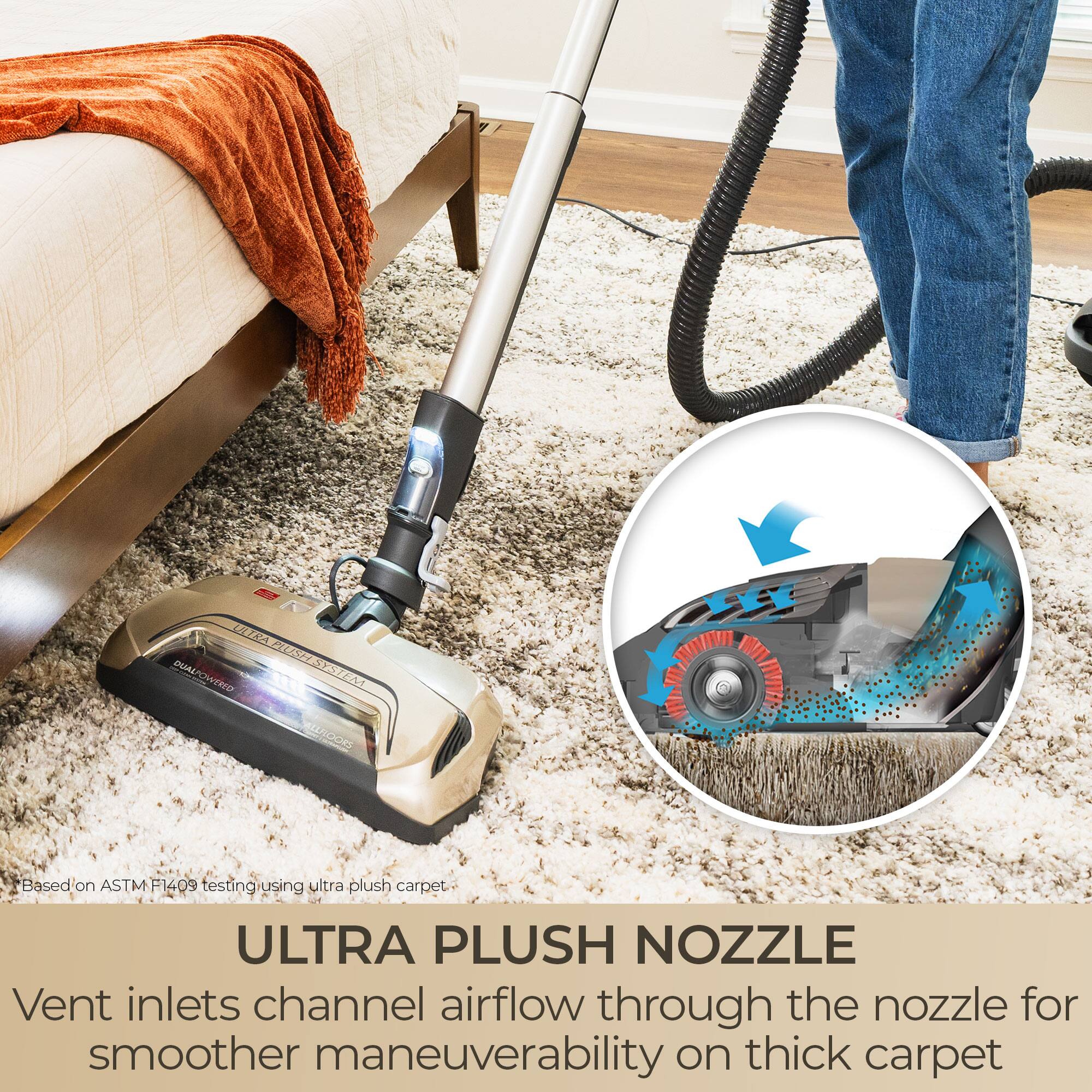 ULTRA PLUSH DUAL POWERED VERLO SYSTEM ALL FLOORS

Based on ASTM F1409 testing using ultra plush carpet

ULTRA PLUSH NOZZLE
Vent inlets channel airflow through the nozzle for smoother maneuverability on thick carpet
