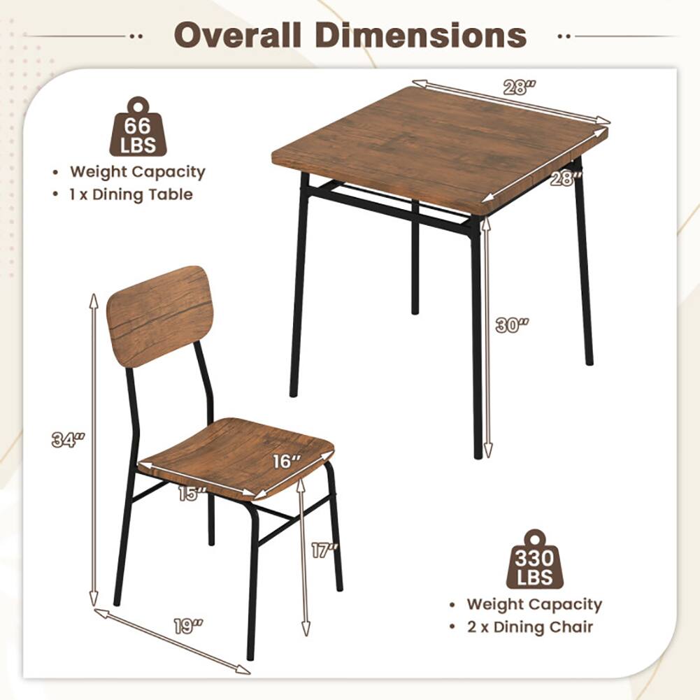 Overall Dimensions

- Weight Capacity: 66 LBS
- 1 x Dining Table
  - 28" (Width)
  - 28" (Depth)
  - 30" (Height)

- Weight Capacity: 330 LBS
- 2 x Dining Chair
  - 34" (Height)
  - 16" (Seat Width)
  - 15" (Seat Depth)
  - 19" (Leg Width)
  - 17" (Leg Height)