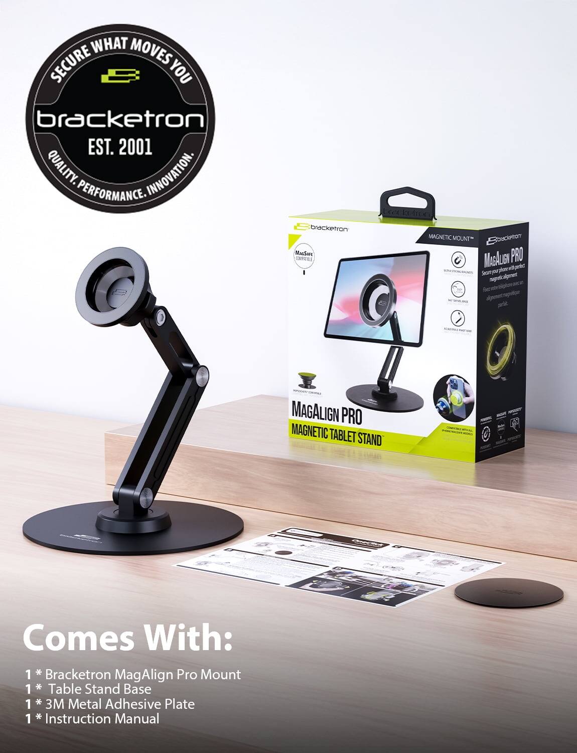 SECURE WHAT MOVES YOU  
bracketron  
EST. 2001  
QUALITY. INNOVATION. PERFORMANCE.  

Bracketron MAGALIGN PRO MAGNETIC TABLET STAND  
Comes With:  
1 * Bracketron MagAlign Pro Mount  
1 * Table Stand Base  
1 * 3M Metal Adhesive Plate  
1 * Instruction Manual