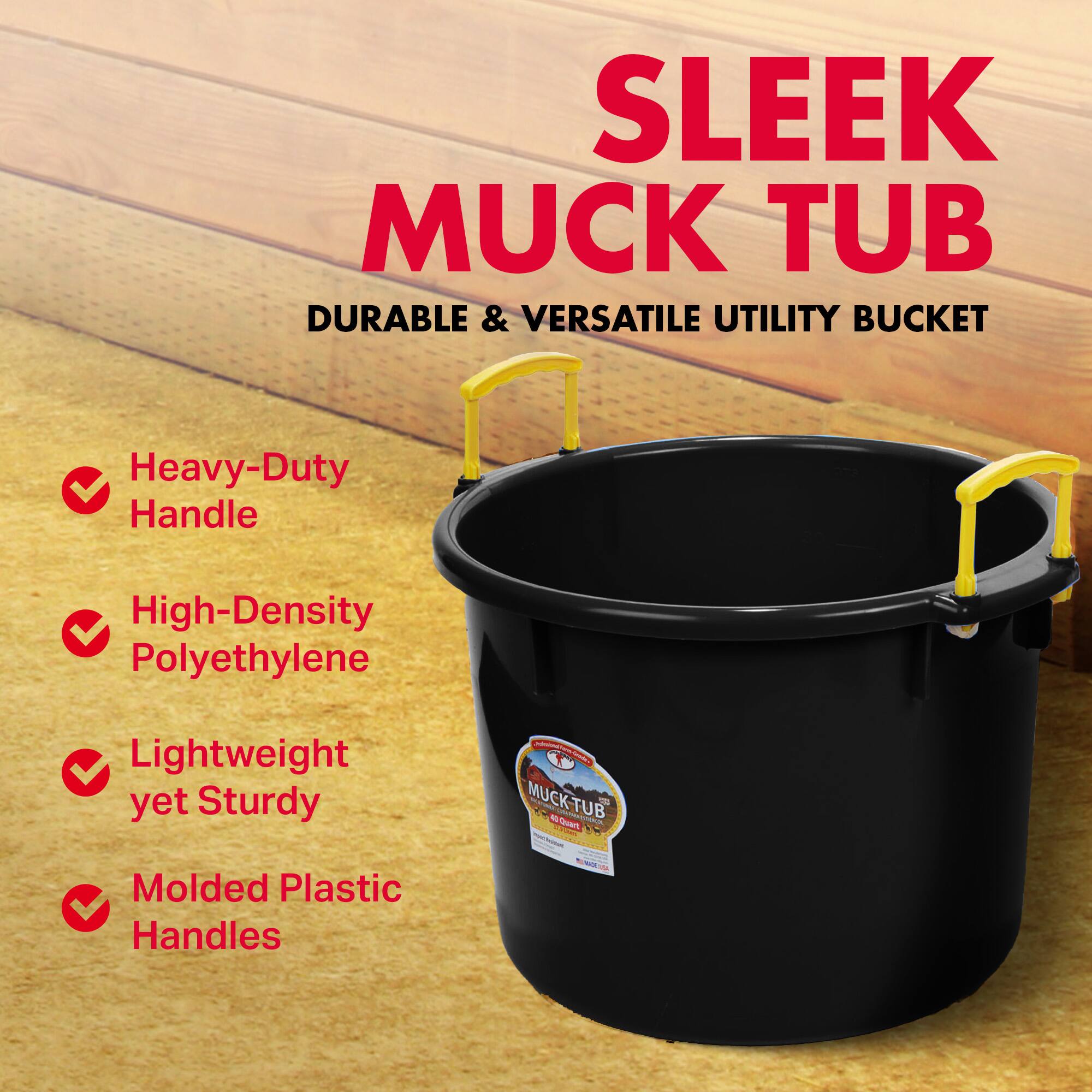 SLEEK MUCK TUB  
DURABLE & VERSATILE UTILITY BUCKET  
Heavy-Duty Handle  
High-Density Polyethylene  
Lightweight yet Sturdy  
Molded Plastic Handles  

MUCK-TUB