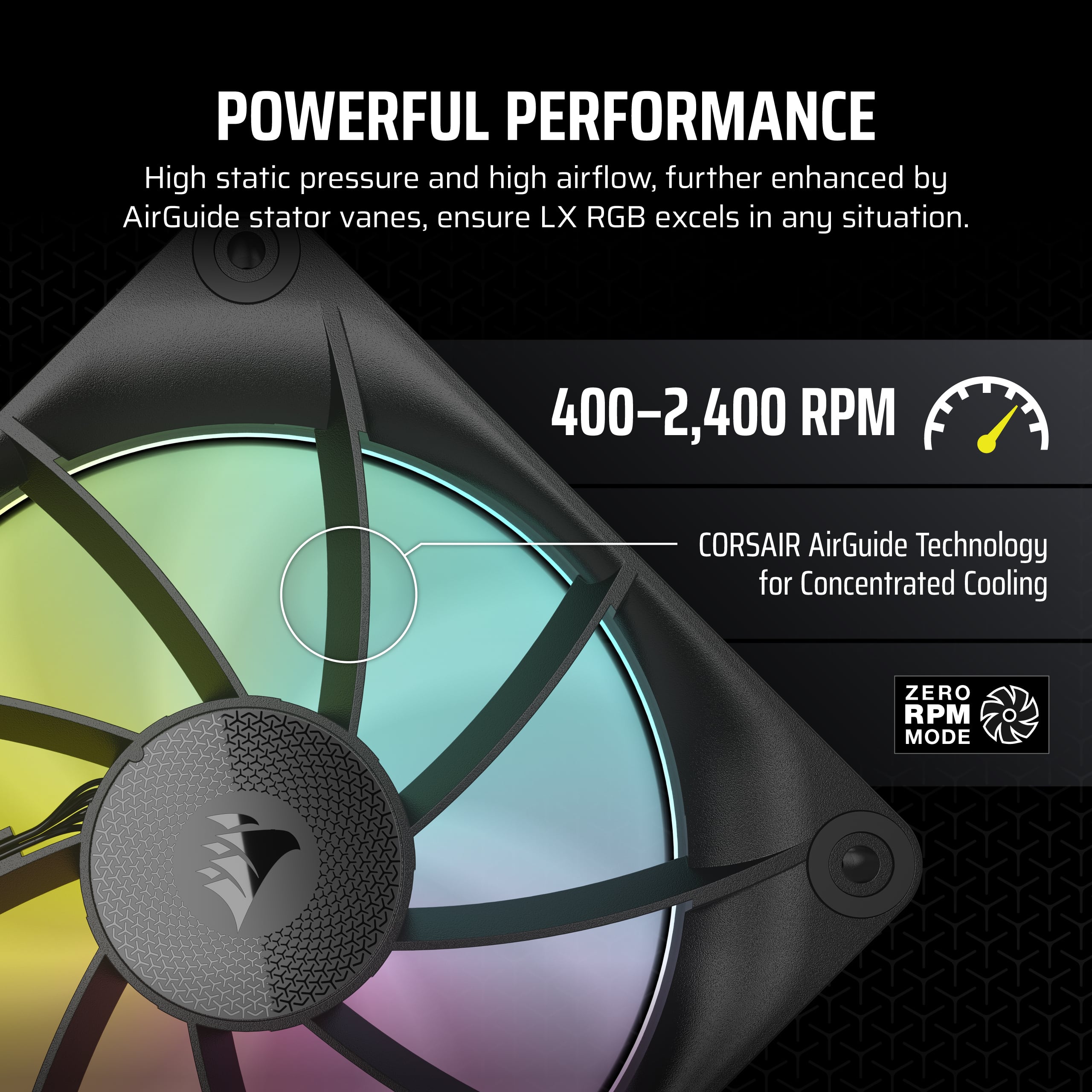 Powerful Performance: High static pressure and high airflow, further enhanced by AirGuide stator vanes, ensure LX RGB excels in any situation. 400-2,400 RPM CORSAIR AirGuide Technology for Concentrated Cooling. Zero RPM Mode.