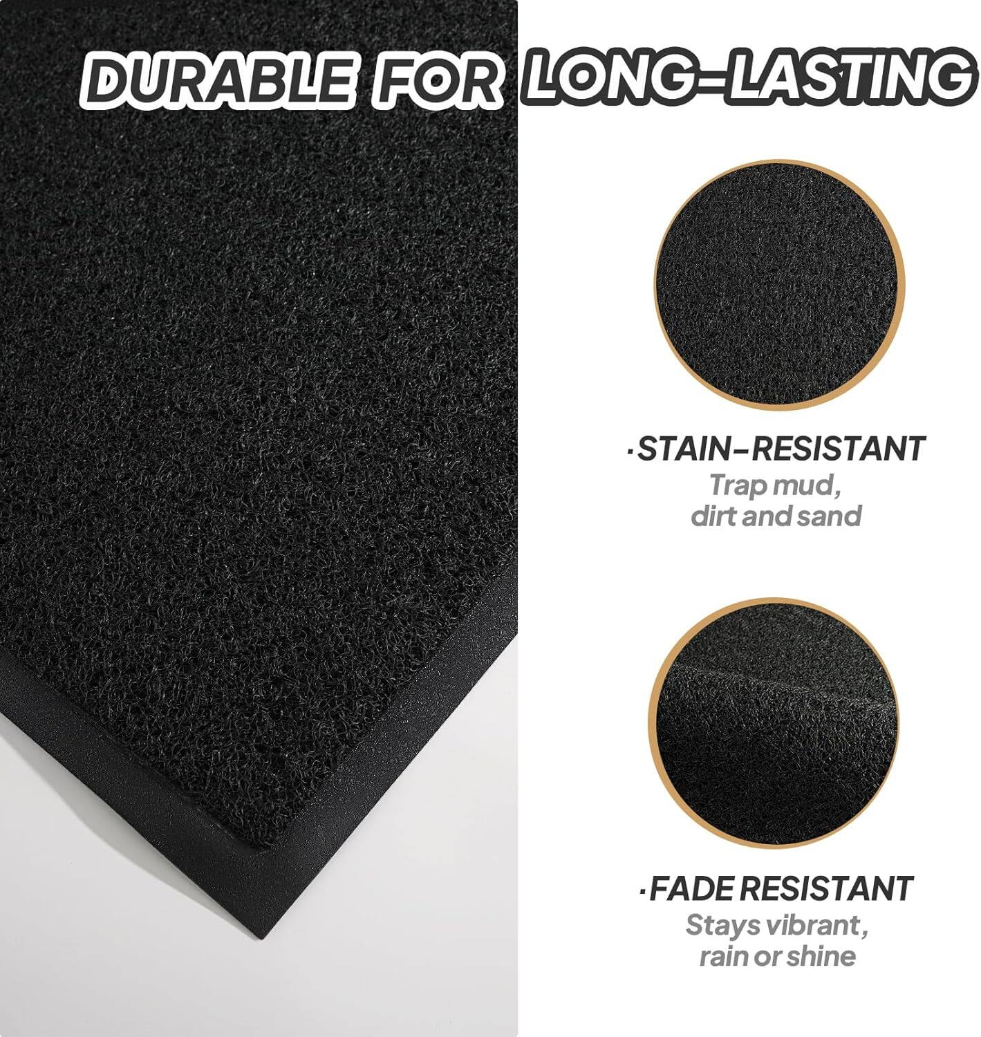 DURABLE FOR LONG-LASTING

- STAIN-RESISTANT
  Trap mud, dirt, and sand

- FADE RESISTANT
  Stays vibrant, rain or shine