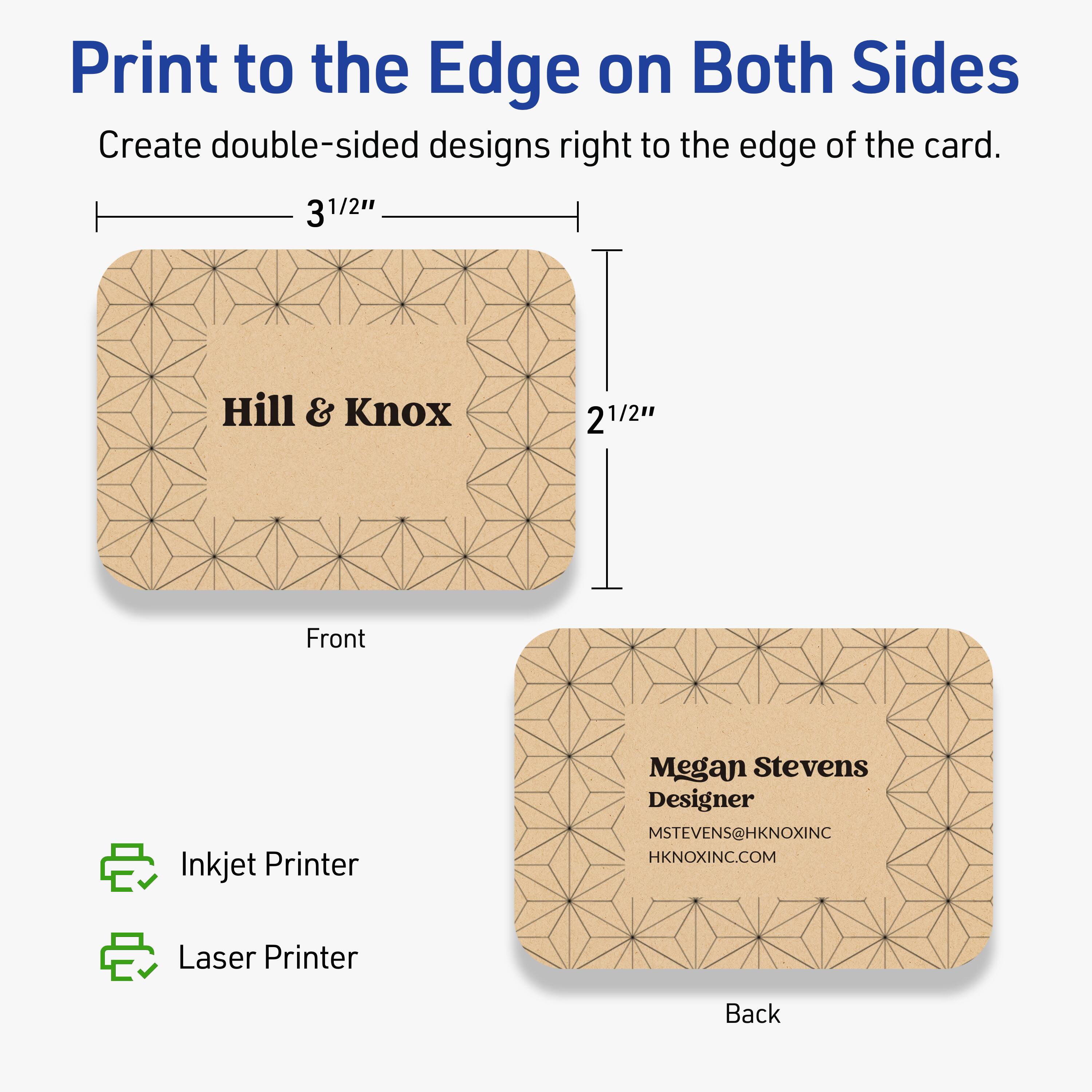 Print to the Edge on Both Sides

Create double-sided designs right to the edge of the card.

Front
- 3 1/2" x 2 1/2"
- Hill & Knox

Back
- Megan Stevens
- Designer
- MSTEVENS@HKNOXINC
- HKNOXINC.COM

Inkjet Printer
Laser Printer