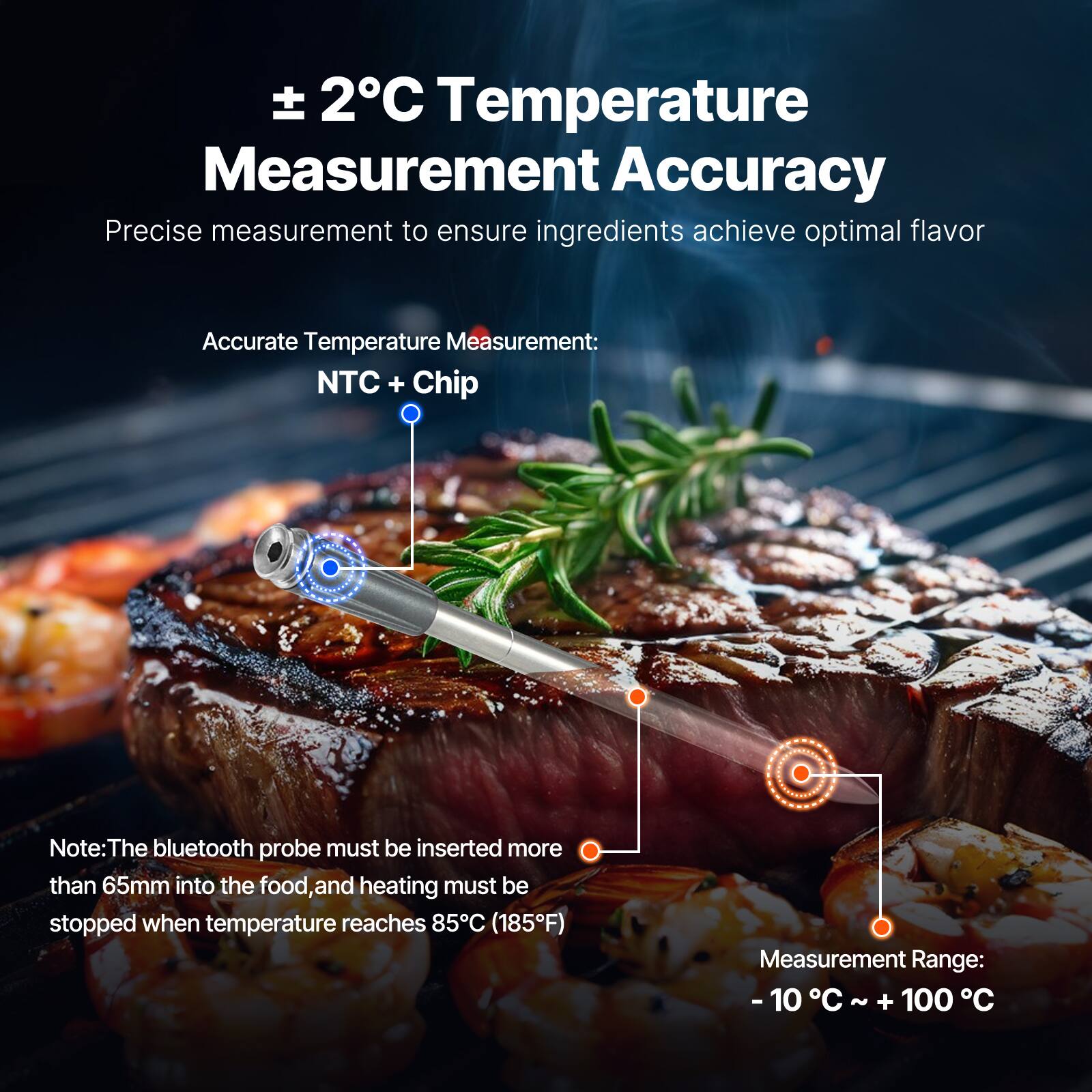 ± 2°C Temperature Measurement Accuracy

Precise measurement to ensure ingredients achieve optimal flavor

Accurate Temperature Measurement: NTC + Chip

Note: The bluetooth probe must be inserted more than 65mm into the food, and heating must be stopped when temperature reaches 85°C (185°F)

Measurement Range: -10°C ~ +100°C