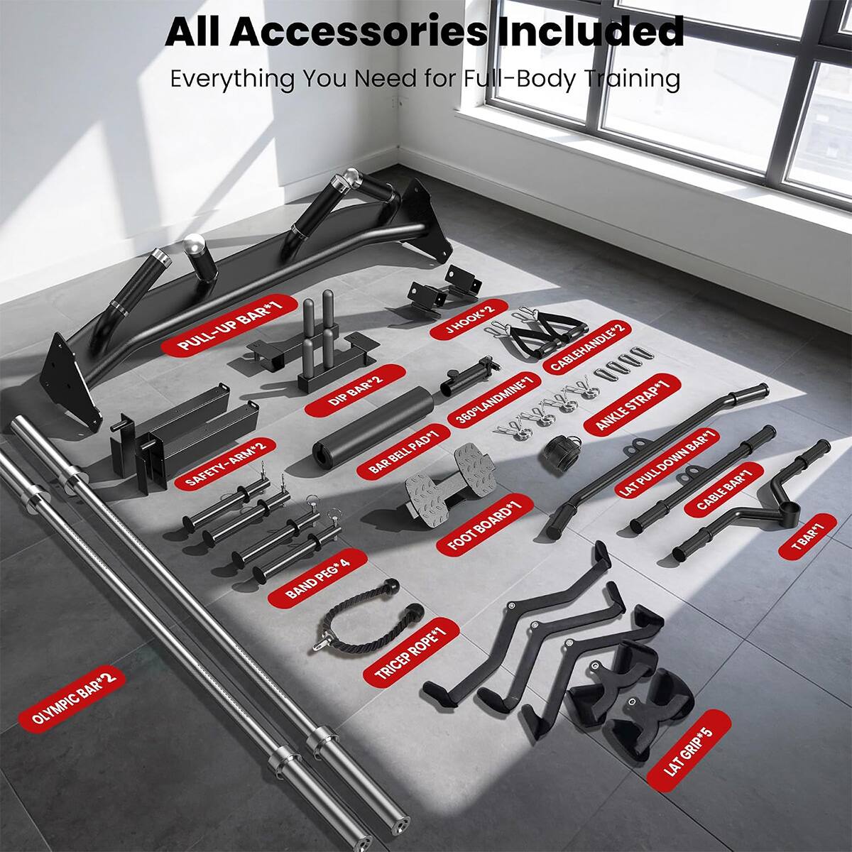 All Accessories Included  
Everything You Need for Full-Body Training  

BAR*2 OLYMPIC  
BAR*1  
J HOOK*2  
PULL-UP CABLE HANDLE*2  
BAR*2 L 0000 DIP 360 LANDMINE*1  
ANKLE STRAP*1  
BELL PAD*1  
BAR*1  
SAFETY-ARM*2  
BAR PULL DOWN LAT BAR*1  
BOARD*1  
CABLE FOOT 4 PEG*  
BAND TRICEP ROPE*1  
LAT GRIP*5  
T-BAR*1