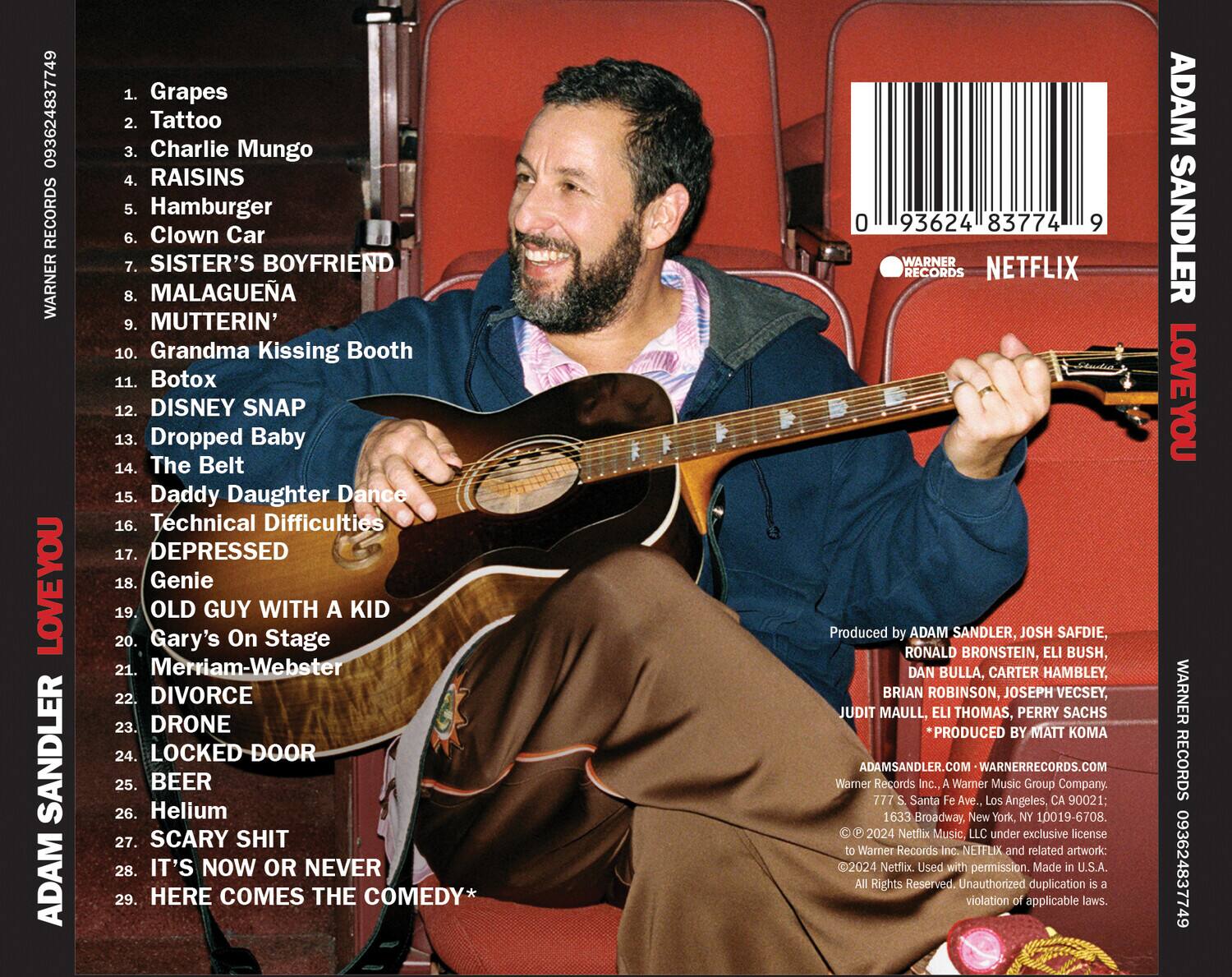 **ADAM SANDLER**  
**LOVE YOU**

**WARNER RECORDS**  
**NETFLIX**

**093624837749**

1. Grapes  
2. Tattoo  
3. Charlie Mungo  
4. RAISINS  
5. Hamburger  
6. Clown Car  
7. SISTER'S BOYFRIEND  
8. MALAGUÉNA  
9. MUTTERIN'  
10. Grandma Kissing Booth  
11. Botox  
12. DISNEY SNAP  
13. Dropped Baby  
14. The Belt  
15. Daddy Daughter Dance  
16. Technical Difficulties  
17. DEPRESSED  
18. Genie  
19. OLD GUY WITH A KID  
20. Gary's On Stage  
21. Merriam-Webster  
22. DIVORCE  
23. DRONE  
24. LOCKED DOOR  
25. BEER  
26. Helium  
27. SCARY SHIT  
28. IT'S NOW OR NEVER  
29. HERE COMES THE COMEDY*

Produced by ADAM SANDLER,