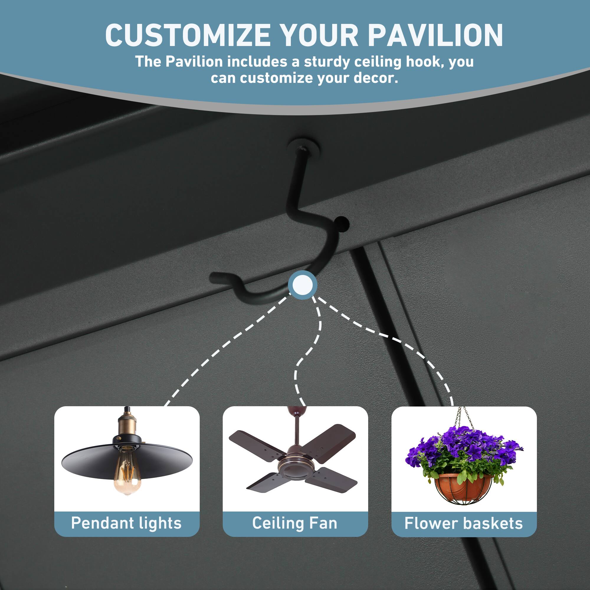 CUSTOMIZE YOUR PAVILION  
The Pavilion includes a sturdy ceiling hook, you can customize your decor.  
Pendant lights  
Ceiling Fan  
Flower baskets