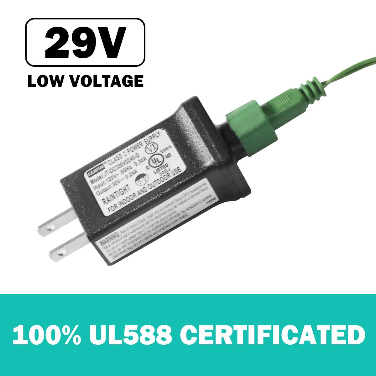 29V LOW VOLTAGE

CLASS 2 POWER SUPPLY  
Model: 120V-240V  
Input: 120V-240V  
Output: 29V 0.24A  
RAINTIGHT AND FOR INDOOR AND OUTDOOR USE  
UL LISTED  
CZJUTAI  
60HZ 0.30A  
UL588 CERTIFICATED  

100% UL588 CERTIFICATED