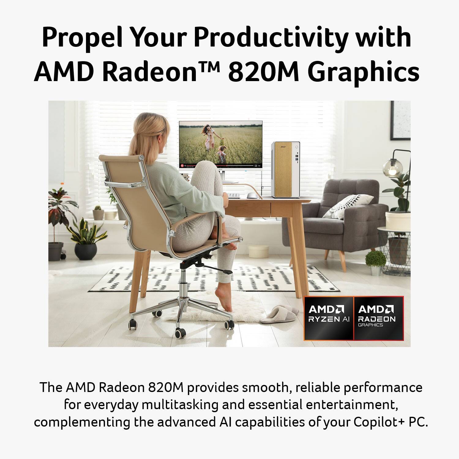 Propel Your Productivity with AMD Radeon™ 820M Graphics

The AMD Radeon 820M provides smooth, reliable performance for everyday multitasking and essential entertainment, complementing the advanced AI capabilities of your Copilot+ PC.