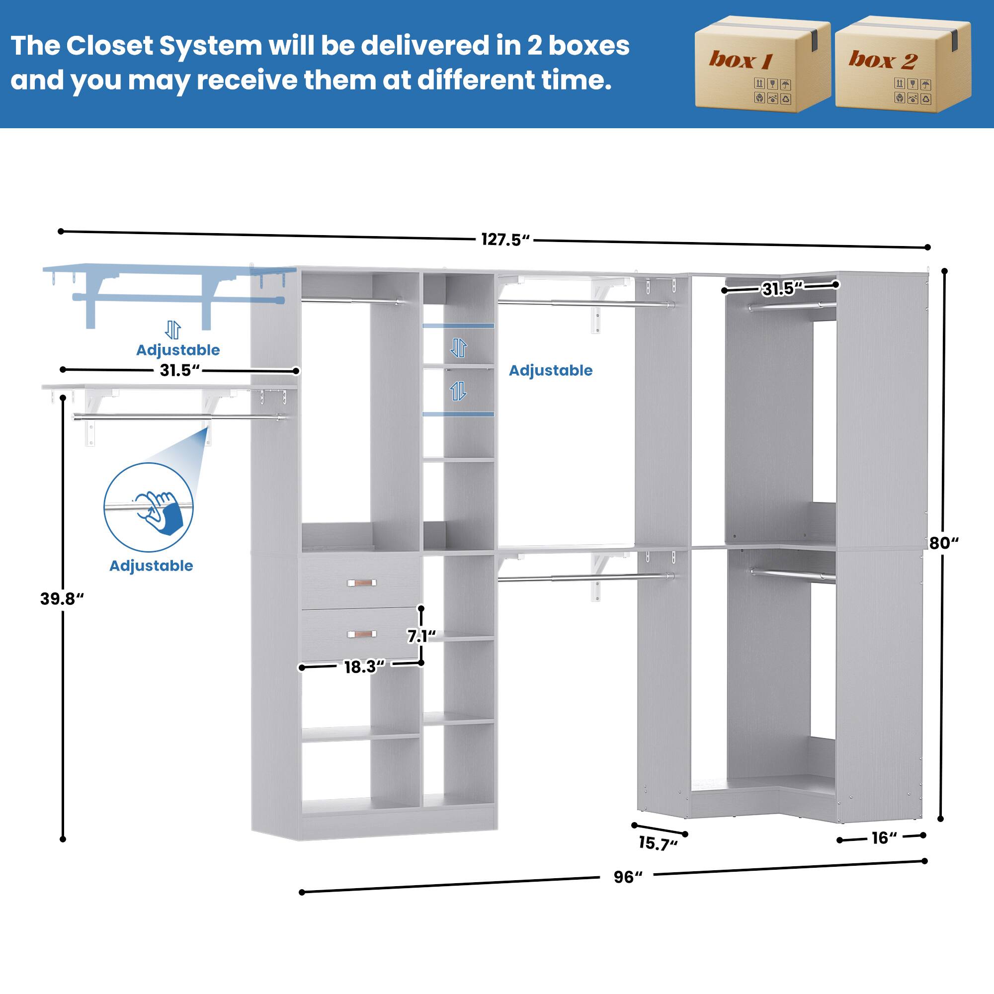 The Closet System will be delivered in 2 boxes and you may receive them at different time.

box 1

box 2

127.5" Adjustable 31.5" Adjustable 31.5" 40" Adjustable 80" 39.8" 7.1" 18.3" 15.7" 16" 96"