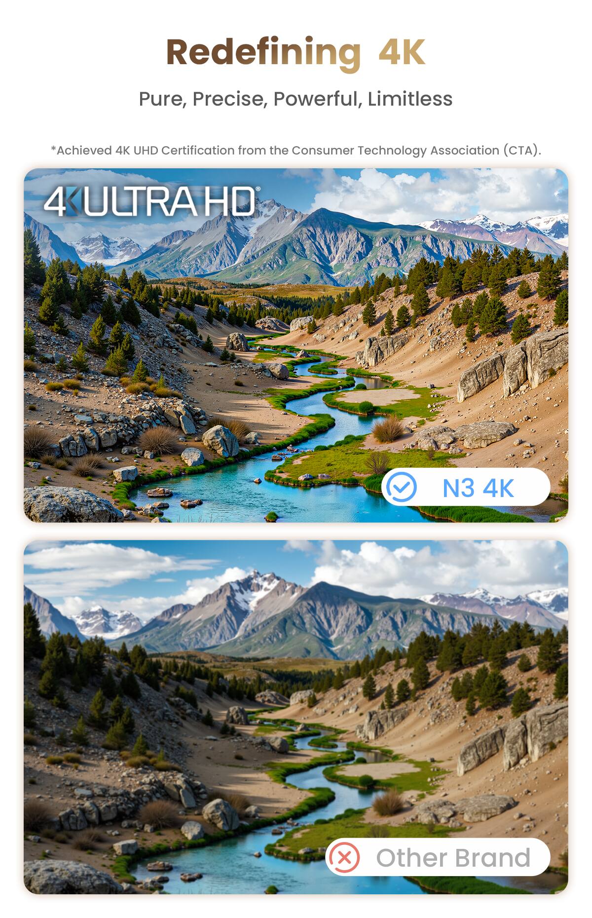 Redefining 4K  
Pure, Precise, Powerful, Limitless  

*Achieved 4K UHD Certification from the Consumer Technology Association (CTA).  

4K ULTRA HD  

N3 4K  

Other Brand